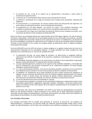 35




    1. El aumento de uno a tres de la mayoría de la representación comunitaria y social sobre la
        representación gubernamental.
    2. La elección de un Vice-Presidente electo del seno de la representación vecinal.
    3. La selección y contratación de un cargo de secretario para el apoyo de las actividades operativas del
       organismo.
    4. El reconocimiento y la incorporación -de manera expresa dentro las atribuciones del organismo- de
       otros medios de participación popular, como el presupuesto participativo.
    5. El otorgamiento de una dieta especial –por reunión (no mayor a tres unidades tributarias) a los
       consejeros no gubernamentales- como reconocimiento a los gastos ocasionados por su actividad.
    6. La incorporación de la figura de la asamblea parroquial de voceros de los consejos comunales, como
       mecanismo de elección de los consejeros vecinales del CLPP.

Pese a la reforma, las principales deficiencias institucionales de los CLPP siguen vigentes. Tan sólo el esfuerzo
consciente, responsable y combinado de las autoridades locales con los movimientos comunitarios y sociales
permitirá el establecimiento de estas instancias como espacios de encuentro, de deliberación y de decisión de
los temas estratégicos vinculados al mejoramiento de la calidad de vida de las entidades político-territoriales
menores. Si esta condición no se cumple, los consejos locales de planificación serán un espacio ciudadano
lamentablemente perdido.

Tanto los CEPLACOP como los CLPP han tenido un relativo progreso en su gestión institucional; así como en el
reconocimiento alcanzado por las autoridades públicas y la propia sociedad civil. Estos consejos han sido
afectados en su rendimiento por un conjunto de variables comunes:

    1. La polarización del país -con serios rasgos de exclusión-, ha determinado un progresivo deterioro
       institucional que dificulta el desarrollo de los derechos ciudadanos contemplados en la Constitución
       Bolivariana.
    2. El inapropiado desarrollo legislativo en los instrumentos vinculados al tema participativo ha generado
       lagunas y dudas operativas en la implementación de tales instancias.
    3. La baja capacidad gerencial y operativa de la mayoría de las entidades estadales y municipales del
       país. En consecuencia, aún hay poca comprensión de la “importancia ciudadana” de estos consejos
       estadales y locales de planificación.
    4. La “cultura administrativa clientelar”, bien sea de naturaleza partidista o personal, se ha convertido en
       serio obstáculo para la evolución normal de los procesos de elección y posterior funcionamiento.
    5. La debilidad y la inexperiencia de la propia sociedad civil para cumplir funciones de co-gobierno. Al
       respecto, hay que reconocer las diferencias entre los ámbitos de gestión gubernamental y el contexto
       privado. Si bien en ambos casos, hay procesos de gestión similares (planificación, presupuesto,
       administración) hay diferencias notables en su alcance, finalidad y procedimientos internos.
    6. La enorme desinformación que ha acompañado su creación.
    7. En la mayoría de los estados y municipios se han presentado divergencias y resistencias de parte de las
       autoridades (gobernadores, legisladores regionales, alcaldes, concejales, y burocracia pública local)
       frente a la irrupción de las nuevas figuras de los Consejeros (representantes de la sociedad civil), con
       derecho a voz y voto.

Empero, el elemento más crítico de los CEPLACOP y los CLPP es que todos sus representantes comunitarios
están con sus períodos vencidos y hasta el presente, no se conoce que se hayan efectuados procesos de
renovación de esos cargos de representación comunitaria. Esta situación nos puede indicar que la gestión de
estos órganos de participación ha venido decayendo paulatinamente.

Los Consejos Comunales

Los Consejos Comunales (CC) no pueden será ignorados al momento de estructurar una programa de
descentralización y transferencia de servicios desde las instancias gubernamentales locales hacia nuevos
sujetos de descentralización. Los CC deben ser concebidos como instancias ciudadanas y comunitarias; cuyo
 
