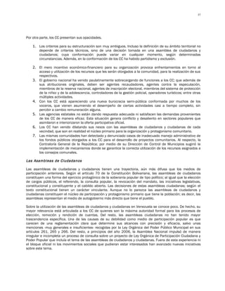 37




Por otra parte, los CC presentan sus opacidades.

    1. Los criterios para su estructuración son muy ambiguos. Incluso la definición de su ámbito territorial no
       depende de criterios técnicos, sino de una decisión tomada en una asamblea de ciudadanos y
       ciudadanos; cuya conformación puede variar en cualquier momento, según determinadas
       circunstancias. Además, en la conformación de los CC ha habido partidismo y exclusión.

    2. El mero incentivo económico-financiero para su organización provoca enfrentamientos en torno al
       acceso y utilización de los recursos que les serán otorgados a la comunidad, para la realización de sus
       respectivos.
    3. El gobierno nacional ha venido paulatinamente sobrecargando de funciones a los CC; que además de
       sus atribuciones originales, deben ser agentes recaudadores, agentes contra la especulación,
       miembros de la reserva nacional, agentes de inscripción electoral, miembros del sistema de protección
       de la niñez y de la adolescencia, controladores de la gestión policial, operadores turísticos; entre otras
       múltiples actividades.
    4. Con los CC está apareciendo una nueva burocracia semi-pública conformada por muchos de los
       voceros, que vienen asumiendo el desempeño de ciertas actividades casi a tiempo completo, sin
       percibir a cambio remuneración alguna.
    5. Las agencias estatales no están dando respuesta adecuada ni satisfacen las demandas provenientes
       de los CC de manera eficaz. Esta situación genera conflicto y desaliento en sectores populares que
       asimilaron e interiorizaron la oferta participativa oficial.
    6. Los CC han venido dilatando sus nexos con las asambleas de ciudadanos y ciudadanas de cada
       vecindad, que son en realidad el núcleo primario para la organización y protagonismo comunitario.
    7. Las mismas comunidades han detectado y denunciado casos de inadecuado manejo administrativo de
       los fondos públicos otorgados a los CC para el desarrollo de proyectos comunitarios. Al respecto, la
       Contraloría General de la República; por medio de su Dirección de Control de Municipios sugirió la
       implementación de mecanismos donde se garantice la correcta utilización de los recursos asignados a
       los consejos comunales.

Las Asambleas de Ciudadanos

Las asambleas de ciudadanas y ciudadanos tienen una trayectoria, aún más difusa que los medios de
participación anteriores. Según el artículo 70 de la Constitución Bolivariana, las asambleas de ciudadanos
constituyen una forma del ejercicio protagónico de la soberanía popular de tipo político; al igual que la elección
de cargos públicos, el referendo, la consulta popular, la revocación del mandato, las iniciativas legislativas,
constitucional y constituyente y el cabildo abierto. Las decisiones de estas asambleas ciudadanas; según el
texto constitucional tienen un carácter vinculante. Aunque no lo parezca las asambleas de ciudadanos y
ciudadanas constituyen el núcleo de participación y protagonismo primario que tiene la población; es decir, las
asambleas representan el medio de autogobierno más directo que tiene el pueblo.

Sobre la utilización de las asambleas de ciudadanos y ciudadanas en Venezuela se conoce poco. De hecho, su
mayor relevancia está articulada a los CC de quienes son la máxima autoridad formal para los procesos de
elección, remoción y rendición de cuentas. Del resto, las asambleas ciudadanas no han tenido mayor
trascendencia específica. Una de las causas de su debilidad como medio de participación popular es que
carecen de una reglamentación clara que determine sus alcances con precisión y eficacia, salvo unas
menciones -muy generales e insuficientes- recogidas por la Ley Orgánica del Poder Público Municipal en sus
artículos 261, 265 y 266. Del resto, a principios del año 2006, la Asamblea Nacional impulsó de manera
irregular e incompleta un proceso de consulta sobre un proyecto de Ley Orgánica de Participación Ciudadana y
Poder Popular que incluía el tema de las asambleas de ciudadanos y ciudadanas. Fuera de esta experiencia ni
el bloque oficial ni los movimientos sociales que pudieran estar interesados han avanzado nuevas iniciativas
sobre este tema.
 