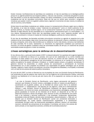 38




Existen diversas manifestaciones de asambleas de ciudadanos. Un tipo de asamblea es la ideológica-político
porque en su agenda predomina es el aspecto político y, más aún, las acciones u omisiones del gobierno actual;
bien sea desde un punto de vista favorable o desde una óptica contestataria. La otra modalidad de asambleas
ciudadanas son las de naturaleza comunitaria. Éstas son las que se reúnen para concertar y programar
iniciativas que puedan incidir en la gestión pública local y regional e incrementar de esta manera, la calidad de
vida de vecinos y comunidades.

Ambos tipos de asambleas ciudadanas son válidas; aunque no necesariamente eficaces; según sea su objetivo.
Por ejemplo, si se trata de emplear a estas “instancias de participación” como un medio sustitutivo de los
partidos políticos, su fracaso resultará seguro, con la consecuente frustración de muchos de sus adherentes.
Además el rasgo distintivo de las asambleas es su trascendencia estrictamente local y su eventualidad, y, su
muy relativa representatividad. Ahora bien, las asambleas pueden servir como “espacios plurales” para el
debate, la concertación e incluso el impulso de iniciativas ideológicas y políticas de manera tolerante.

El otro tipo de asambleas, las llamadas vecinales comunitarias concentran su agenda en aspectos de la vida
cotidiana de las comunidades, tales como: los servicios públicos, la ordenación urbana y urbanística, la cultura,
la salud y el deporte, entre otros. Esta temática por su calidad es mucho más directa y cercana a los habitantes
de cada vecindad. Por lo tanto, representan un mecanismo de organización ciudadana que promueve la
cercanía y el control de gestión ciudadano sobre las autoridades locales. De allí que, en ocasiones las propias
autoridades locales las ignoren o traten de evadirlas.

Líneas estratégicas para la defensa de la descentralización
En los últimos años y, particularmente desde el 2007, la descentralización fue apartada de la agenda legislativa
nacional y no solamente se detuvo en su proceso, sino que se han adelantado en su contra medidas que
centralizan el poder público en la rama del ejecutivo nacional. En nombre del bien colectivo, los intereses
nacionales, la participación protagónica de las comunidades y la eficiencia en el manejo de los recursos, la
política de gobierno ha estado orientada a fortalecer un modelo estatal unitario y de gestión centralizada. El
gobierno nacional ha emprendido un amplio proceso de concentración y centralización de funciones
administrativas con el claro propósito de fortalecer sus capacidades de gestión estratégica que le permita
impulsar, negociar y hasta imponer sus políticas y acciones a los gobiernos estadales y municipales, la sociedad
civil y el resto de los actores del sistema político venezolano.

En junio del año 2007, se dicta un Decreto-Ley con el propósito de crear una Comisión Central de Planificación.
Los contenidos de esta ley pasaron ese mismo año a la Ley Orgánica de la Administración Pública, reformada
mediante Ley Habilitante en el mes de julio del mismo año. En la exposición de motivos de esta ley reza lo
siguiente:

      “…se crea la Comisión Central de Planificación, como órgano permanente del gobierno
      nacional, que fortalece la función rectora y estratégica de éste en materia de planificación y
      coordinación de la gestión pública, con la finalidad de colocar punto final a la existente
      “atomización” o “independencia” mal ejercida por los órganos y entes de la Administración
      Pública,(…) esta Comisión Central de Planificación fortalecerá las figuras existentes de
      planificación y de control de tutela, sometiéndolas a los lineamientos estratégicos, políticas y
      planes aprobados en función de los intereses de la Nación, en desarrollo de su Plan de
      Desarrollo Económico y Social. Se persigue, pues, alcanzar no sólo a los Ministerios, sino sobre
      todo a los institutos y servicios autónomos, a las empresas, fundaciones, asociaciones,
      sociedades civiles del Estado y demás entes centralizados y descentralizados (...) Más aún, se
      dispone que la Comisión Central de Planificación cuente con comisiones sectoriales o
      macrosectoriales, las cuales estarán imperativamente supeditadas a la planificación
      centralizada. De igual modo, los lineamientos estratégicos, políticas y planes y su naturaleza
      nacional, orientarán las actuaciones de los estados y municipios, así como a los actores del
      sector privado, en los respectivos sectores y ámbitos de la actividad productiva”.
 