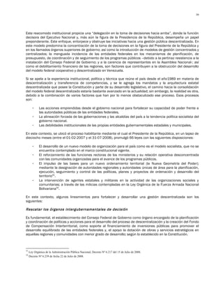 39




Este reacomodo institucional propicia una “delegación en la toma de decisiones hacia arriba”, donde la función
decisora del Ejecutivo Nacional y, más aún la figura de la Presidencia de la República, desempeña un papel
preponderante. Este enfoque, entorpece y obstruye las iniciativas hacia una gestión pública descentralizada. En
este modelo predomina la concentración de la toma de decisiones en la figura del Presidente de la República y
en los llamados órganos superiores de gobierno; así como la introducción de modelos de gestión concentrados y
centralizados; la menguada incidencia de las entidades federales en los mecanismos de planificación, de
presupuesto, de coordinación y de seguimiento de los programas públicos –debido a la pertinaz resistencia a la
instalación del Consejo Federal de Gobierno; y a la carencia de representantes en la Asamblea Nacional-; así
como el debilitamiento financiero de las regiones, son factores que contribuyen a la obstrucción del desarrollo
del modelo federal cooperativo y descentralizado en Venezuela.

Si se apela a la experiencia institucional, política y técnica que reúne el país desde el año1989 en materia de
descentralización y transferencia de competencias, y se le agrega los mandatos y la arquitectura estatal
descentralizada que posee la Constitución y parte de su desarrollo legislativo, el camino hacia la consolidación
del modelo federal descentralizado estaría bastante avanzado en la actualidad; sin embargo, la realidad es otra,
debido a la combinación de varios factores que han por lo menos obstaculizado ese proceso. Esos procesos
son:

        -    Las acciones emprendidas desde el gobierno nacional para fortalecer su capacidad de poder frente a
             las autoridades públicas de las entidades federales.
        -    La alineación forzada de las gobernaciones y las alcaldías del país a la tendencia política socialista del
             gobierno nacional.
        -    Las debilidades institucionales de las propias entidades gubernamentales estadales y municipales.

En este contexto, se ubicó el proceso habilitante mediante el cual el Presidente de la República, en un lapso de
dieciocho meses (entre el 01-02-2007 y el 31-07-2008), promulgó 66 leyes con las siguientes disposiciones:

        -    El desarrollo de un nuevo modelo de organización para el país como es el modelo socialista, que no se
             encuentra contemplado en el marco constitucional vigente.
        -    El reforzamiento de las funciones rectoras de los ministerios y su relación operativa desconcentrada
             con las comunidades organizadas para el avance de los programas públicos.
        -    El impulso de las bases para un nuevo ordenamiento territorial (la Nueva Geometría del Poder);
             mediante la designación de autoridades regionales y autoridades únicas de área para la planificación,
             ejecución, seguimiento y control de las políticas, planes y proyectos de ordenación y desarrollo del
             territorio31.
        -    La intervención de agentes estatales y militares en la actividad de las organizaciones sociales y
             comunitarias; a través de las milicias contempladas en la Ley Orgánica de la Fuerza Armada Nacional
             Bolivariana32.

En este contexto, algunos lineamientos para fortalecer y desarrollar una gestión descentralizada son los
siguientes:

Rescatar los órganos intergubernamentales de decisión

Es fundamental, el establecimiento del Consejo Federal de Gobierno como órgano encargado de la planificación
y coordinación de políticas y acciones para el desarrollo del proceso de descentralización y la creación del Fondo
de Compensación Interterritorial, como soporte al financiamiento de inversiones públicas para promover el
desarrollo equilibrado de las entidades federales y, el apoyo la dotación de obras y servicios estratégicos en
aquellas regiones y comunidades con menor grado de desarrollo; según lo establecido en la Constitución.



31
     Ley Orgánica de la Administración Pública Nacional, Decreto Nº 6.217 del 15 de Julio de 2008.
32
     Decreto Nº 6.239 de fecha 22 de Julio de 2008.
 