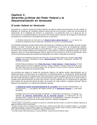 4




Capítulo 1:
G arantías jurídicas del Poder Federal y la
Descentralización en Venezuela
El poder federal en Venezuela
Venezuela es un país de constitución política federal y de régimen público descentralizado. En este modelo, la
República se constituye por entidades políticas autónomas que se encuentran unidas por los principios de
preservación de la integridad del territorio, la cooperación y la solidaridad entre si, al igual que por la
concurrencia y la corresponsabilidad en los asuntos del interés público nacional. Así lo dispone la Constitución
venezolana en su preámbulo y más específicamente en su artículo 4:

         La República Bolivariana de Venezuela es un Estado Federal descentralizado 1 (…) y se rige por los
         principios de integridad territorial, cooperación, solidaridad, concurrencia y corresponsabilidad.

En la República federada, el poder público está conformado por un Estado que reúne al poder nacional, al poder
estadal y al poder municipal -los que se ejercen territorialmente en el marco de competencias políticas,
administrativas y financieras delimitadas en la Constitución-; y, por un Gobierno, que asume la responsabilidad
de ejercer las funciones públicas que corresponden a esos poderes, mediante autoridades electas, el cual se
organiza y opera en forma descentralizada. Esto se dispone en los artículos 6 y 136 de la Constitución, como
uno de los principios superiores republicanos indiscutible y de carácter irreversible en el tiempo:

         El gobierno de la República Bolivariana de Venezuela y de las entidades políticas que componen es y será
         siempre democrático, participativo, electivo, descentralizado, alternativo, responsable, pluralista y de
         mandatos revocables.

         El Poder Público se distribuye entre el Poder Municipal, el Poder Estadal y el Poder Nacional. El Poder
         Público Nacional se divide en Legislativo, Ejecutivo, Judicial, Ciudadano y Electoral. Cada una de las ramas
         del Poder Público tiene sus funciones propias, pero los órganos a los que incumbe su ejercicio colaborarán
         entre sí en la realización de los fines del Estado.

Los principios que originan el modelo de constitución federal y de régimen público descentralizado, son la
soberanía popular y la democracia. En la federación y la descentralización, la constituyente 2 generó garantías
para que la voluntad de los ciudadanos/as fuese reconocida en todos los lugares del territorio nacional y dentro
del más amplio pluralismo político; y para que efectivamente esta voluntad se ejerciese en el poder público a
medida que la descentralización lo hiciera más cercano a los/as ciudadano/as y lo transformara en capacidad
para resolver los asuntos del interés de éstos, de acuerdo con cada contexto y realidad territorial 3. Ello se
dispone en los artículos 3, 5 y 158 de la Constitución nacional:

         La soberanía reside intransferiblemente en el pueblo, quien la ejerce directamente (…) e
         indirectamente (…). Los órganos del Estado emanan de la soberanía popular y a ella están
         sometidos.

         El Estado tiene como fines esenciales la defensa y el desarrollo de la persona y el respeto a su
         dignidad, el ejercicio democrático de la voluntad popular , la construcción de una
         sociedad justa y amante de la paz, la promoción de la prosperidad y bienestar del pueblo y la
         garantía del cumplimiento de los principios, derechos y deberes consagrados…
1
  El término “Estado” en este artículo de la Constitución, de acuerdo con la perspectiva doctrinaria, se refiere a la condición de la República. Significa que el
estado de la República es federal y descentralizada.
2
  Se refiere al proceso ocurrido en Venezuela entre los meses de julio y noviembre del año 1999, donde los venezolanos aprobaron ir a una asamblea
constituyente para redactar una nueva Constitución, eligieron a los representantes de dicha asamblea, se abrió un período de consulta y debate ciudadano y
político, hasta que finalmente se aprobaron sus contenidos por medio de un referendo popular.
3
  León Villalba, Gustavo (1996): Descentralización en Venezuela, MRI/FIDES – Escuela de Vecinos de Venezuela, Caracas.
 