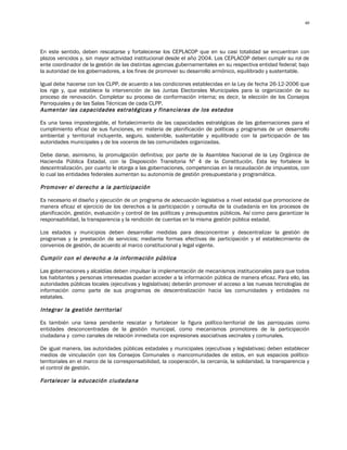 40




En este sentido, deben rescatarse y fortalecerse los CEPLACOP que en su casi totalidad se encuentran con
plazos vencidos y, sin mayor actividad institucional desde el año 2004. Los CEPLACOP deben cumplir su rol de
ente coordinador de la gestión de las distintas agencias gubernamentales en su respectiva entidad federal; bajo
la autoridad de los gobernadores, a los fines de promover su desarrollo armónico, equilibrado y sustentable.

Igual debe hacerse con los CLPP, de acuerdo a las condiciones establecidas en la Ley de fecha 26-12-2006 que
los rige y, que establece la intervención de las Juntas Electorales Municipales para la organización de su
proceso de renovación. Completar su proceso de conformación interna; es decir, la elección de los Consejos
Parroquiales y de las Salas Técnicas de cada CLPP.
Aumentar las capacidades estratégicas y financieras de los estados

Es una tarea impostergable, el fortalecimiento de las capacidades estratégicas de las gobernaciones para el
cumplimiento eficaz de sus funciones, en materia de planificación de políticas y programas de un desarrollo
ambiental y territorial incluyente, seguro, sostenible, sustentable y equilibrado con la participación de las
autoridades municipales y de los voceros de las comunidades organizadas.

Debe darse, asimismo, la promulgación definitiva; por parte de la Asamblea Nacional de la Ley Orgánica de
Hacienda Pública Estadal, con la Disposición Transitoria Nº 4 de la Constitución. Esta ley fortalece la
descentralización, por cuanto le otorga a las gobernaciones, competencias en la recaudación de impuestos, con
lo cual las entidades federales aumentan su autonomía de gestión presupuestaria y programática.

Promover el derecho a la participación

Es necesario el diseño y ejecución de un programa de adecuación legislativa a nivel estadal que promocione de
manera eficaz el ejercicio de los derechos a la participación y consulta de la ciudadanía en los procesos de
planificación, gestión, evaluación y control de las políticas y presupuestos públicos. Así como para garantizar la
responsabilidad, la transparencia y la rendición de cuentas en la misma gestión pública estadal.

Los estados y municipios deben desarrollar medidas para desconcentrar y descentralizar la gestión de
programas y la prestación de servicios; mediante formas efectivas de participación y el establecimiento de
convenios de gestión, de acuerdo al marco constitucional y legal vigente.

Cumplir con el derecho a la información pública

Las gobernaciones y alcaldías deben impulsar la implementación de mecanismos institucionales para que todos
los habitantes y personas interesadas puedan acceder a la información pública de manera eficaz. Para ello, las
autoridades públicas locales (ejecutivas y legislativas) deberán promover el acceso a las nuevas tecnologías de
información como parte de sus programas de descentralización hacia las comunidades y entidades no
estatales.

Integrar la gestión territorial

Es también una tarea pendiente rescatar y fortalecer la figura político-territorial de las parroquias como
entidades desconcentradas de la gestión municipal, como mecanismos promotores de la participación
ciudadana y como canales de relación inmediata con expresiones asociativas vecinales y comunales.

De igual manera, las autoridades públicas estadales y municipales (ejecutivas y legislativas) deben establecer
medios de vinculación con los Consejos Comunales o mancomunidades de estos, en sus espacios político-
territoriales en el marco de la corresponsabilidad, la cooperación, la cercanía, la solidaridad, la transparencia y
el control de gestión.

Fortalecer la educación ciudadana
 