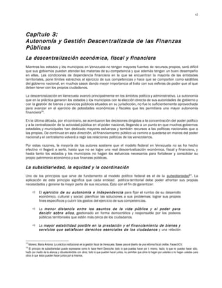 42




Capítulo 3:
Autonomía y Gestión Descentralizada de las Finanzas
Públicas
La descentralización económica, fiscal y financiera
Mientras los estados y los municipios en Venezuela no tengan mayores fuentes de recursos propios, será difícil
que sus gobiernos puedan atender las materias de su competencia y que además tengan un buen desempeño
en ellas. Las condiciones de dependencia financiera en la que se encuentran la mayoría de las entidades
territoriales, pone límites estrechos al ejercicio de sus competencias y hace que se comporten como satélites
del gobierno nacional, en muchos casos dando mayor importancia al trato con sus esferas de poder que al que
deben tener con los propios ciudadanos.

La descentralización en Venezuela avanzó principalmente en los ámbitos político y administrativo. La autonomía
que en la práctica ganaron los estados y los municipios con la elección directa de sus autoridades de gobierno y
con la gestión de bienes y servicios públicos situados en su jurisdicción, no fue lo suficientemente aprovechada
para avanzar en el ejercicio de potestades económicas y fiscales que les permitiera una mayor autonomía
financiera33.

En la última década, por el contrario, se acentuaron las decisiones dirigidas a la concentración del poder político
y a la centralización de la actividad pública en el poder nacional, llegando a un punto en que muchos gobiernos
estadales y municipales han dedicado mayores esfuerzos y también recursos a las políticas nacionales que a
las propias. De continuar en esta dirección, el financiamiento público va camino a quedarse en manos del poder
nacional y el centralismo volverá a regir las relaciones políticas de los venezolanos.

Por estas razones, la mayoría de los autores sostiene que el modelo federal en Venezuela no se ha hecho
efectivo ni llegará a serlo, hasta que no se logre una real descentralización económica, fiscal y financiera, y
hasta tanto los estados y los municipios no hagan los esfuerzos necesarios para fortalecer y consolidar su
propio patrimonio económico y sus finanzas públicas.

La subsidiariedad, la equidad y la coordinación
Uno de los principios que sirve de fundamento al modelo político federal es el de la subsidiariedad34. La
aplicación de este principio significa que cada entidad político-territorial debe poder afrontar sus propias
necesidades y generar la mayor parte de sus recursos. Esto con el fin de garantizar:

      El ejercicio de su autonomía e independencia para fijar el rumbo de su desarrollo
       económico, cultural y social; planificar las soluciones a sus problemas; lograr sus propios
       fines específicos y cubrir los gastos del ejercicio de sus competencias.

      La menor distancia entre los asuntos de la vida pública y el poder para
       decidir sobre ellos , gestionado en forma democrática y responsable por los poderes
       públicos territoriales que estén más cerca de los ciudadanos.

      La mayor estabilidad posible en la prestación y el financiamiento de bienes y
       servicios que satisfacen derechos esenciales de los ciudadanos y una relación


33
   Moreno, María Antonia: La práctica institucional en la gestión fiscal de Venezuela. Bases para el diseño de una reforma fiscal creíble. Faces/UCV.
34
   El principio de subsidiariedad puede expresarse como lo hace Henri Desroche: todo lo que puedas hacer por ti mismo, hazlo; lo que no puedes hacer sólo,
hazlo por medio de la alianza y robusteciéndote con otros; todo lo que puedan hacer juntos, no permitan que otros lo hagan por ustedes o no hagan ustedes para
otros lo que éstos pueden hacer juntos por si mismos.
 