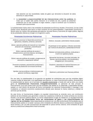 43




        más estrecha con las necesidades reales de gasto que demanda la situación de estos
        derechos en cada entidad.

     La necesidad y proporcionalidad de las intervenciones entre los poderes , de
      modo que un poder sólo podría intervenir en el ámbito de otro, cuando se presenten
      problemas que el más inmediato no logre resolver, y bajo la condición que no exceda lo
      necesario para solucionarlos.

La subsidiariedad implica dotar a las entidades de potestades económicas, fiscales y financieras, con las cuales
puedan tomar decisiones para sacar el mejor provecho de sus potencialidades y capacidades económicas; y
decidir sobre los medios más apropiados para generar recursos físicos y financieros de origen público. Algunas
de las potestades clásicas se recogen en el siguiente cuadro.

     Potestades Económicas Federativas                          Potestades Fiscales Federativas

   Ordenar y promover el desarrollo económico en
                                                          Ordenar, recaudar y administrar tributos propios.
     agricultura, industria, comercio y servicios.

Dictar y ejecutar políticas de inserción en mercados,
                                                          Co-participar en los ingresos y tributos nacionales
      atracción de inversiones y diversificación
                                                          por motivos de devolución y solidaridad territorial.
                      productiva.
        Dictar y ejecutar políticas de acceso a
                                                           Realizar contrataciones públicas, endeudarse e
   infraestructura y servicios básicos, tecnología y
                                                                     invertir los ingresos propios.
                    financiamiento.
                                                           Aprovechar las tierras y recursos naturales, los
Dictar y ejecutar políticas de empleo y programas de
                                                            bienes y servicios propios o los transferidos y
          educación y capacitación laboral.
                                                                    delegados por otros poderes.

  Fomentar empresas, asociaciones productivas y            Cooperar y asociarse en materia financiera con
    redes de producción de enclave territorial.                    otras entidades territoriales.


   Aprobar marcos jurídicos e institucionales que
                                                            Gestionar y administrar sus finanzas públicas.
          generen confianza y seguridad.


Por otro lado, la subsidiariedad no es garantía de igualdad de condiciones para que las entidades logren
mayores niveles de desarrollo ni de capacidades para generar un mayor financiamiento público. Generalmente
la subsidiariedad se asocia con el principio de equidad interterritorial, a través del cual se abre una amplia
gama de transferencias financieras intergubernamentales . La aplicación de este principio al
financiamiento, es lo que puede evitar que las entidades más débiles en su desarrollo y capacidades fiscales,
presten un nivel inferior de servicios de forma incompatible con derechos fundamentales o impongan a los
ciudadanos un esfuerzo económico excesivamente elevado para alcanzar la misma cobertura y calidad de
servicios que las demás.

De esta forma, el financiamiento dirigido a la equidad interterritorial se entiende como una contribución
solidaria de las entidades para garantizar a todos los ciudadanos el disfrute de niveles similares de recursos
fiscales y de servicios públicos básicos, en forma independiente al lugar de residencia. La equidad financiera
busca reducir las disparidades entre las necesidades de gasto y las disponibilidades de
ingreso de las entidades . Estas disparidades se producen por una alta concentración de facultades para el
financiamiento público en el poder nacional, entre entidades de diferente alcance jurisdiccional (desequilibrio
fiscal vertical) y por una alta concentración del desarrollo en pocos centros urbanos, entre entidades de igual
alcance jurisdiccional (desequilibrio fiscal horizontal).
 
