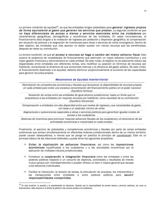 44




La primera condición de equidad35, es que las entidades tengan potestades para generar ingresos propios
de forma equivalente al gasto que generan los servicios que prestan . La segunda condición es que
no haya diferenciales de acceso a bienes y servicios esenciales entre los ciudadanos por
características geográficas, demográficas y económicas de las entidades. En estas circunstancias, el
financiamiento está dirigido a la nivelación de ingresos por población y dispersión geográfica, la compensación
por situación de pobreza y la asignación de inversiones para obras o servicios de cierta envergadura. Dentro de
este objetivo, las entidades que más aportan no deben quedar con menos recursos que las beneficiadas,
después de restar su contribución.

La tercera condición, es que el acceso a recursos se haga a cambio del mismo esfuerzo fiscal . Esto
supone la existencia de modalidades de financiamiento que estimulen un mayor esfuerzo contributivo y una
mejor gestión financiera y administrativa en cada entidad. De este modo, el objetivo no es solamente reducir las
disparidades entre entidades con diferentes rentas, sino modificar su posición en términos de recursos por
habitante, aumentando la dinámica de sus economías internas y la eficiencia del gasto público. De este modo,
el financiamiento destinado a la equidad, debería disminuir proporcionalmente al aumento de las capacidades
para generar recursos propios.

                                           Mecanismos de Equidad Interterritorial
     Delimitación de competencias económicas y fiscales que favorezcan la disponibilidad de recursos propios
      en cada entidad para evitar una excesiva concentración del financiamiento público en el poder nacional
                                                 (Equilibrio Vertical).
          Nivelación de rentas entre las entidades de igual alcance jurisdiccional, hasta un límite que no
       empobrezca a las entidades con mayores recursos por habitante, como resultado de su contribución
                                               (Equilibrio Horizontal).
      Compensación a entidades con alta disparidad entre sus niveles de ingresos y sus necesidades de gasto,
                                      con base a un estándar mínimo de renta.
       Asignaciones o subvenciones especiales a obras o servicios públicos para garantizar iguales niveles de
                                             acceso a los ciudadanos.
     Sistemas de incentivos para promover mayores esfuerzos fiscales de los ciudadanos y el dinamismo de las
                              actividades económicas e industriales en cada entidad.

Finalmente, el ejercicio de potestades y competencias económicas y fiscales por parte de varias entidades
autónomas que actúan simultáneamente en diferentes órdenes jurisdiccionales dentro de un mismo territorio,
puede causar desequilibrios, a menos que se ponga en práctica el principio de coordinación. Éste es un
principio básico de las relaciones federales y puede tener los siguientes propósitos:

        Evitar la duplicación de esfuerzos financieros , así como las imposiciones
         económicas injustificadas a los ciudadanos o a las actividades económicas por la
         aplicación de múltiples tributos jurisdiccionales.

        Fortalecer la cooperación e integración financiera entre las entidades y entre los
         poderes públicos respecto a un conjunto de objetivos, actividades y resultados de interés
         mutuo porque son interdependientes o pueden ofrecer un bien o mejora general que escapa
         a los esfuerzos individuales.

        Facilitar la interacción, la división de tareas, la articulación de procesos, los intercambios y
         las transacciones entre entidades o entre poderes públicos para asumir
         responsabilidades compartidas .

35
    En esta condición, la equidad y la subsidiariedad se relacionan, dictando que la responsabilidad de proveer bienes y servicios colectivos, así como su
financiamiento, debe situarse en el ámbito de gobierno más cercano posible a los ciudadanos.
 
