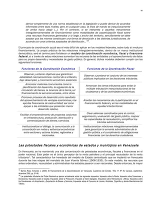 46




         derivar simplemente de una norma establecida en la legislación o puede derivar de acuerdos
         informales entre esos niveles; pero en cualquier caso, la línea de mando es inequívocamente
         de arriba hacia abajo (…). Por el contrario, si se interpreta a aquellos mecanismos
         intergubernamentales de financiamiento como modalidades de coparticipación fiscal sobre
         unos recursos financieros generados a lo largo y ancho del territorio, sencillamente se debe
         aceptar que los mismos constituyen una forma de devolución a las distintas jurisdicciones, de
         acuerdo con unos criterios aceptados de distribución…”39.

El principio de coordinación quizá sea el más difícil de aplicar en los modelos federales, sobre todo si involucra
financiamiento. La propia práctica de las relaciones intergubernamentales, dentro de un marco institucional
democrático, será el camino para fortalecer un modelo de coordinación económica, fiscal y financiera
federal , si a través de estas relaciones aumentan los recursos de las entidades y el aprovechamiento de éstos
para su propio desarrollo y necesidades de gasto público. En general, dichos modelos deberían cumplir con las
siguientes funciones:

      Funciones de la Coordinación Económica                                          Funciones de la Coordinación Fiscal
     Observar y ordenar objetivos que garanticen
                                                                                 Observar y ponderar el conjunto de los intereses
 estabilidad macroeconómica: control de la inflación,
                                                                                 públicos implicados en las decisiones tributarias.
 bajo desempleo y crecimiento económico sostenido.
         Armonizar materias concurrentes como la
                                                                                    Armonizar los ramos tributarios para evitar la
       planificación del desarrollo, la regulación de la
                                                                                     múltiple tributación interjurisdiccional de los
     circulación de bienes, la tenencia de la tierra y el
                                                                                    ciudadanos y de las actividades económicas.
     financiamiento de servicios sociales, entre otras.
      Promover procesos de desarrollo como resultado
     del aprovechamiento de ventajas económicas y los                            Acordar los mecanismos de co-participación en el
       aportes financieros de cada entidad; así como                              financiamiento federal y en las modalidades de
        apoyar a las entidades que presentan menor                                           equidad interterritorial.
                     desarrollo relativo.
                                                                                   Crear sistemas coordinados para el control,
 Facilitar el emprendimiento de proyectos conjuntos
                                                                               seguimiento y evaluación del gasto público, mejorar
    en infraestructura, producción, distribución y
                                                                                 las capacidades de recaudación y simplificar los
        comercialización de bienes y servicios.
                                                                                             trámites administrativos.
      Institucionalizar el diálogo, la comunicación y la                         Institucionalizar relaciones intergubernamentales
      concertación en metas y esfuerzos económicos                                 para garantizar la armonía administrativa de la
        entre sectores y actores locales, regionales y                           gestión pública y el cumplimiento de obligaciones
                          nacionales.                                                 financieras con los derechos ciudadanos.


Las potestades fiscales y económicas de estados y municipios en Venezuela
En Venezuela, se ha mantenido una alta concentración de potestades económicas, fiscales y financieras en el
poder nacional. Este poder es el único perceptor de la renta petrolera y el principal recaudador de la renta
tributaria40. Tal característica fue heredada del modelo de Estado centralizado que se implantó en Venezuela
durante las tres etapas del mandato de Juan Vicente Gómez (1908-1935). En este modelo, los recursos que
antes ordenaban, recaudaban y administraban los estados pasaron a ser nacionales. Desde entonces, la mayor

39
   Barrios Ross, Armando J. (2000): El financiamiento de la descentralización en Venezuela. Cuadernos del Cendes / Año 17. Nº 45, Caracas, septiembre-
diciembre 2000, pp. 51-66.
40
   Las potestades tributarias del Poder Nacional se ejercen actualmente sobre los siguientes impuestos: Impuesto sobre la Renta, Impuesto sobre Sucesiones y
Donaciones, Impuestos sobre el Capital, Impuestos sobre la Producción, Impuesto al Valor Agregado, Impuestos sobre Hidrocarburos y Minas, Impuestos sobre
los Gravámenes a la Importación y Exportación de Bienes y Servicios, Impuestos sobre el Consumo de Licores, Alcoholes, Cigarrillos y demás Manufacturas del
Tabaco.
 