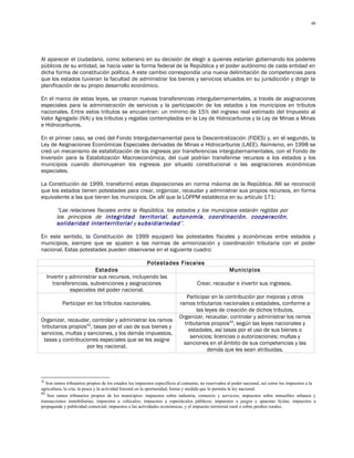 48




Al aparecer el ciudadano, como soberano en su decisión de elegir a quienes estarían gobernando los poderes
públicos de su entidad, se hacía valer la forma federal de la República y el poder autónomo de cada entidad en
dicha forma de constitución política. A este cambio correspondía una nueva delimitación de competencias para
que los estados tuvieran la facultad de administrar los bienes y servicios situados en su jurisdicción y dirigir la
planificación de su propio desarrollo económico.

En el marco de estas leyes, se crearon nuevas transferencias intergubernamentales, a través de asignaciones
especiales para la administración de servicios y la participación de los estados y los municipios en tributos
nacionales. Entre estos tributos se encuentran: un mínimo de 15% del ingreso real estimado del Impuesto al
Valor Agregado (IVA) y los tributos y regalías contemplados en la Ley de Hidrocarburos y la Ley de Minas a Minas
e Hidrocarburos.

En el primer caso, se creó del Fondo Intergubernamental para la Descentralización (FIDES) y, en el segundo, la
Ley de Asignaciones Económicas Especiales derivadas de Minas e Hidrocarburos (LAEE). Asimismo, en 1998 se
creó un mecanismo de estabilización de los ingresos por transferencias intergubernamentales, con el Fondo de
Inversión para la Estabilización Macroeconómica, del cual podrían transferirse recursos a los estados y los
municipios cuando disminuyeran los ingresos por situado constitucional o las asignaciones económicas
especiales.

La Constitución de 1999, transformó estas disposiciones en norma máxima de la República. Allí se reconoció
que los estados tienen potestades para crear, organizar, recaudar y administrar sus propios recursos, en forma
equivalente a las que tienen los municipios. De allí que la LOPPM establezca en su artículo 171:

        “Las relaciones fiscales entre la República, los estados y los municipios estarán regidas por
        los principios de integridad territorial, autonomía, coordinación, cooperación,
        solidaridad interterritorial y subsidiariedad”.

En este sentido, la Constitución de 1999 equiparó las potestades fiscales y económicas entre estados y
municipios, siempre que se ajusten a las normas de armonización y coordinación tributaria con el poder
nacional. Estas potestades pueden observarse en el siguiente cuadro:

                                              Potestades Fiscales
                        Estados                                                 Municipios
   Invertir y administrar sus recursos, incluyendo las
      transferencias, subvenciones y asignaciones                Crear, recaudar e invertir sus ingresos.
              especiales del poder nacional.
                                                            Participar en la contribución por mejoras y otros
          Participar en los tributos nacionales.         ramos tributarios nacionales o estadales, conforme a
                                                                las leyes de creación de dichos tributos.
                                                        Organizar, recaudar, controlar y administrar los ramos
Organizar, recaudar, controlar y administrar los ramos
                                                           tributarios propios43, según las leyes nacionales y
tributarios propios42, tasas por el uso de sus bienes y
                                                             estadales, así tasas por el uso de sus bienes o
servicios, multas y sanciones, y los demás impuestos,
                                                              servicios; licencias o autorizaciones; multas y
 tasas y contribuciones especiales que se les asigne
                                                           sanciones en el ámbito de sus competencias y las
                     por ley nacional.
                                                                     demás que les sean atribuidas.




42
   Son ramos tributarios propios de los estados los impuestos específicos al consumo, no reservados al poder nacional, así como los impuestos a la
agricultura, la cría, la pesca y la actividad forestal en la oportunidad, forma y medida que lo permita la ley nacional.
43
    Son ramos tributarios propios de los municipios: impuestos sobre industria, comercio y servicios; impuestos sobre inmuebles urbanos y
transacciones inmobiliarias; impuestos a vehículos; impuestos a espectáculos públicos; impuestos a juegos y apuestas lícitas; impuestos a
propaganda y publicidad comercial; impuestos a las actividades económicas; y el impuesto territorial rural o sobre predios rurales.
 