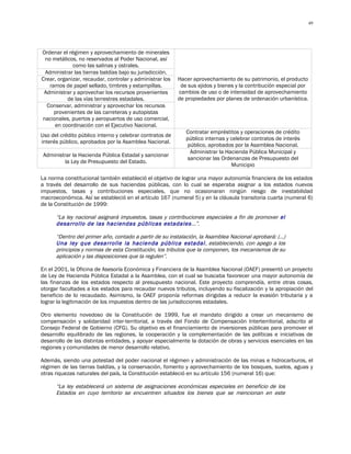 49




Ordenar el régimen y aprovechamiento de minerales
 no metálicos, no reservados al Poder Nacional, así
             como las salinas y ostrales.
 Administrar las tierras baldías bajo su jurisdicción.
Crear, organizar, recaudar, controlar y administrar los   Hacer aprovechamiento de su patrimonio, el producto
   ramos de papel sellado, timbres y estampillas.          de sus ejidos y bienes y la contribución especial por
 Administrar y aprovechar los recursos provenientes       cambios de uso o de intensidad de aprovechamiento
           de las vías terrestres estadales.              de propiedades por planes de ordenación urbanística.
  Conservar, administrar y aprovechar los recursos
     provenientes de las carreteras y autopistas
nacionales, puertos y aeropuertos de uso comercial,
     en coordinación con el Ejecutivo Nacional.
                                                             Contratar empréstitos y operaciones de crédito
Uso del crédito público interno y celebrar contratos de
                                                             público internas y celebrar contratos de interés
interés público, aprobados por la Asamblea Nacional.
                                                              público, aprobados por la Asamblea Nacional.
                                                               Administrar la Hacienda Pública Municipal y
 Administrar la Hacienda Pública Estadal y sancionar
                                                              sancionar las Ordenanzas de Presupuesto del
          la Ley de Presupuesto del Estado.
                                                                                Municipio

La norma constitucional también estableció el objetivo de lograr una mayor autonomía financiera de los estados
a través del desarrollo de sus haciendas públicas, con lo cual se esperaba asignar a los estados nuevos
impuestos, tasas y contribuciones especiales, que no ocasionaran ningún riesgo de inestabilidad
macroeconómica. Así se estableció en el artículo 167 (numeral 5) y en la cláusula transitoria cuarta (numeral 6)
de la Constitución de 1999:

      “La ley nacional asignará impuestos, tasas y contribuciones especiales a fin de promover el
      desarrollo de las haciendas públicas estadales…”.

      “Dentro del primer año, contado a partir de su instalación, la Asamblea Nacional aprobará: (…)
      Una ley que desarrolle la hacienda pública estadal , estableciendo, con apego a los
      principios y normas de esta Constitución, los tributos que la componen, los mecanismos de su
      aplicación y las disposiciones que la regulen”.

En el 2001, la Oficina de Asesoría Económica y Financiera de la Asamblea Nacional (OAEF) presentó un proyecto
de Ley de Hacienda Pública Estadal a la Asamblea, con el cual se buscaba favorecer una mayor autonomía de
las finanzas de los estados respecto al presupuesto nacional. Este proyecto comprendía, entre otras cosas,
otorgar facultades a los estados para recaudar nuevos tributos, incluyendo su fiscalización y la apropiación del
beneficio de lo recaudado. Asimismo, la OAEF proponía reformas dirigidas a reducir la evasión tributaria y a
lograr la legitimación de los impuestos dentro de las jurisdicciones estadales.

Otro elemento novedoso de la Constitución de 1999, fue el mandato dirigido a crear un mecanismo de
compensación y solidaridad inter-territorial, a través del Fondo de Compensación Interterritorial, adscrito al
Consejo Federal de Gobierno (CFG). Su objetivo es el financiamiento de inversiones públicas para promover el
desarrollo equilibrado de las regiones, la cooperación y la complementación de las políticas e iniciativas de
desarrollo de las distintas entidades, y apoyar especialmente la dotación de obras y servicios esenciales en las
regiones y comunidades de menor desarrollo relativo.

Además, siendo una potestad del poder nacional el régimen y administración de las minas e hidrocarburos, el
régimen de las tierras baldías, y la conservación, fomento y aprovechamiento de los bosques, suelos, aguas y
otras riquezas naturales del país, la Constitución estableció en su artículo 156 (numeral 16) que:

      “La ley establecerá un sistema de asignaciones económicas especiales en beneficio de los
      Estados en cuyo territorio se encuentren situados los bienes que se mencionan en este
 