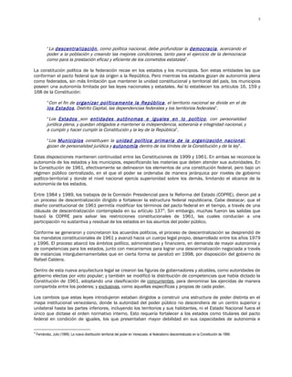 5




           “La descentralización, como política nacional, debe profundizar la democracia, acercando el
           poder a la población y creando las mejores condiciones, tanto para el ejercicio de la democracia
           como para la prestación eficaz y eficiente de los cometidos estatales”.

La constitución política de la federación recae en los estados y los municipios. Son estas entidades las que
conforman el pacto federal que da origen a la República. Pero mientras los estados gozan de autonomía plena
como federados, sin más limitación que mantener la unidad constitucional y territorial del país, los municipios
poseen una autonomía limitada por las leyes nacionales y estadales. Así lo establecen los artículos 16, 159 y
168 de la Constitución:

           “Con el fin de organizar políticamente la República, el territorio nacional se divide en el de
           los Estados, Distrito Capital, las dependencias federales y los territorios federales”.

           “Los Estados son entidades autónomas e iguales en lo político, con personalidad
           jurídica plena, y quedan obligados a mantener la independencia, soberanía e integridad nacional, y
           a cumplir y hacer cumplir la Constitución y la ley de la República”.

           “Los Municipios constituyen la unidad política primaria de la organización nacional ,
           gozan de personalidad jurídica y autonomía dentro de los límites de la Constitución y de la ley”.

Estas disposiciones mantienen continuidad entre las Constituciones de 1999 y 1961. En ambas se reconoce la
autonomía de los estados y los municipios, especificando las materias que deben atender sus autoridades. En
la Constitución de 1961, efectivamente se delinearon los elementos de una constitución federal, pero bajo un
régimen público centralizado, en el que el poder se ordenaba de manera jerárquica por niveles de gobierno
político-territorial y donde el nivel nacional ejercía superioridad sobre los demás, limitando el alcance de la
autonomía de los estados.

Entre 1984 y 1989, los trabajos de la Comisión Presidencial para la Reforma del Estado (COPRE), dieron pié a
un proceso de descentralización dirigido a fortalecer la estructura federal republicana. Cabe destacar, que el
diseño constitucional de 1961 permitía modificar los términos del pacto federal en el tiempo, a través de una
cláusula de descentralización contemplada en su artículo 1374. Sin embargo, muchas fueron las salidas que
buscó la COPRE para salvar las restricciones constitucionales de 1961, las cuales conducían a una
participación no sustantiva y residual de los estados en los asuntos del poder público.

Conforme se generaron y concretaron los acuerdos políticos, el proceso de descentralización se desprendió de
los mandatos constitucionales de 1961 y avanzó hacia un cuerpo legal propio, desarrollado entre los años 1979
y 1996. El proceso abarcó los ámbitos político, administrativo y financiero, en demanda de mayor autonomía y
de competencias para los estados, junto con mecanismos para lograr una descentralización negociada a través
de instancias intergubernamentales que en cierta forma se paralizó en 1998, por disposición del gobierno de
Rafael Caldera.

Dentro de esta nueva arquitectura legal se crearon las figuras de gobernadores y alcaldes, como autoridades de
gobierno electas por voto popular; y también se modificó la distribución de competencias que había dictado la
Constitución de 1961, adoptando una clasificación de concurrentes, para denominar las ejercidas de manera
compartida entre los poderes; y exclusivas, como aquellas específicas y propias de cada poder.

Los cambios que estas leyes introdujeron estaban dirigidos a construir una estructura de poder distinta en el
mapa institucional venezolano, donde la autoridad del poder público no descendiera de un centro superior y
unilateral hasta las partes inferiores, incluyendo los territorios y sus habitantes, ni el Estado Nacional fuera el
único que dictase el orden normativo interno. Esto requería fortalecer a los estados como titulares del pacto
federal en condición de iguales, los que presentaban mayor debilidad en sus capacidades de autonomía e

4
    Fernández, Julio (1999): La nueva distribución territorial del poder en Venezuela: el federalismo descentralizado en la Constitución de 1999.
 