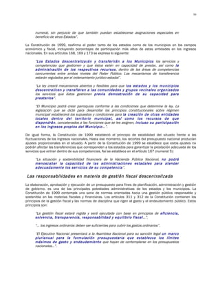 50




      numeral, sin perjuicio de que también puedan establecerse asignaciones especiales en
      beneficio de otros Estados”.

La Constitución de 1999, reafirma el poder tanto de los estados como de los municipios en los campos
económico y fiscal, incluyendo porcentajes de participación más altos de estas entidades en los ingresos
nacionales. En sus artículos 168, 169 y 173 se expresa lo siguiente:

      “Los Estados descentralizarán y transferirán a los Municipios los servicios y
      competencias que gestionen y que éstos estén en capacidad de prestar, así como la
      administración de los respectivos recursos , dentro de las áreas de competencias
      concurrentes entre ambos niveles del Poder Público. Los mecanismos de transferencia
      estarán regulados por el ordenamiento jurídico estadal”.

      “La ley creará mecanismos abiertos y flexibles para que los estados y los municipios
      descentralicen y transfieran a las comunidades y grupos vecinales organizados
      los servicios que éstos gestionen previa demostración de su capacidad para
      prestarlos”.

      “El Municipio podrá crear parroquias conforme a las condiciones que determine la ley. La
      legislación que se dicte para desarrollar los principios constitucionales sobre régimen
      municipal establecerá los supuestos y condiciones para la creación de otras entidades
      locales dentro del territorio municipal, así como los recursos de que
      dispondrán, concatenados a las funciones que se les asignen, incluso su participación
      en los ingresos propios del Municipio…”.

De igual forma, la Constitución de 1999 estableció el principio de estabilidad del situado frente a las
fluctuaciones de los ingresos nacionales. Hasta ese momento, los recortes del presupuesto nacional producían
ajustes proporcionales en el situado. A partir de la Constitución de 1999 se establece que estos ajustes no
podrán afectar las transferencias que corresponden a los estados para garantizar la prestación adecuada de los
servicios que entran dentro de sus competencias. Así se establece en el artículo 167 (numeral 5):

      “La situación y sostenibilidad financiera de la Hacienda Pública Nacional, no podrá
      menoscabar la capacidad de las administraciones estadales para atender
      adecuadamente los servicios de su competencia”.

Las responsabilidades en materia de gestión fiscal descentralizada
La elaboración, aprobación y ejecución de un presupuesto para fines de planificación, administración y gestión
de gobierno, es una de las principales potestades administrativas de los estados y los municipios. La
Constitución de 1999 contempla una serie de normas orientadas hacia una gestión pública responsable y
sostenible en las materias fiscales y financieras. Los artículos 311 y 312 de la Constitución contienen los
principios de la gestión fiscal y las normas de disciplina que rigen el gasto y el endeudamiento público. Estos
principios son:

      “La gestión fiscal estará regida y será ejecutada con base en principios de eficiencia,
      solvencia, transparencia, responsabilidad y equilibrio fiscal…”.

      “… los ingresos ordinarios deben ser suficientes para cubrir los gastos ordinarios”.

      “El Ejecutivo Nacional presentará a la Asamblea Nacional para su sanción legal un marco
      plurianual para la formulación presupuestaria que establezca los límites
      máximos de gasto y endeudamiento que hayan de contemplarse en los presupuestos
      nacionales…”.
 