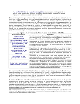 51




          “La ley fijará límites al endeudamiento público de acuerdo con un nivel prudente en
         relación con el tamaño de la economía, la inversión reproductiva y la capacidad de generar
         ingresos para cubrir el servicio de la deuda pública”.

Estos principios y normas rigen tanto para el poder nacional como para los poderes públicos de los estados y los
municipios; y fueron desarrollados en la Ley Orgánica de Administración Financiera del Sector Público (LOAFSP)
aprobada en el 2000 y reformada en el 2003. Las gobernaciones y las alcaldías pueden iniciar la formulación
de sus presupuestos en forma independiente del presupuesto nacional, de acuerdo con las leyes estadales y las
ordenanzas municipales que normen la materia. Pero, en los artículos 62 y 64 de la LOAFSP se establece que la
gestión presupuestaria y financiera de los gobiernos de las entidades territoriales deben regirse por los
principios constitucionales y las normas aplicables de dicha ley, así como sus órganos administrativos deben
cumplir con las disposiciones técnicas que establezca la Oficina Nacional de Presupuesto (ONAPRE). Los
propósitos de ello se recogen en el siguiente cuadro:

             Ley Orgánica de Administración Financiera del Sector Público (LOAFSP)
     Principio Normativo                                          Propósito
                               Consistencia entre políticas fiscales, monetarias y cambiarias a través de
         Coordinación
                               un acuerdo anual de coordinación macroeconómica entre el Ministerio de
       macroeconómica
                               Finanzas (MF) y el Banco Central de Venezuela (BCV).
 Estabilidad de los gastos
                               Disponibilidad de ingresos petroleros ordinarios adicionales, colocados en
del poder nacional, estados
                               el Fondo de Estabilización Macroeconómica (FEM), el cual se rige por los
 y municipios frente a las
                               principios de eficiencia, equidad y no discriminación entre las entidades
    fluctuaciones de los
                               que aporten recursos al mismo.
     ingresos ordinarios
                               Disponibilidad de ingresos petroleros colocados en un Fondo de Ahorro
        Sostenibilidad
                               Intergeneracional (FAI), no disponible por un lapso mínimo de 20 años y
  intergeneracional de las
                               especialmente destinado a la inversión real reproductiva, la educación y la
    políticas públicas de
                               salud, así como a la competitividad de las actividades productivas no
           desarrollo
                               petroleras.
                               Adscripción de los presupuestos a las líneas generales del plan de
      Articulación de los
                               desarrollo económico y social de la nación, la política fiscal de largo plazo y
   presupuestos anuales
                               las reglas de equilibrio fiscal en un marco de ejercicio plurianual44.
                               Aplicación de un régimen sancionatorio que prevé la remoción de ministros
                               y la destitución e inhabilitación de funcionarios públicos que no cumplan
Control sobre las funciones    con el marco plurianual; así como sanciones por la inexistencia de registros
 administrativas y fiscales    de información sobre la ejecución presupuestaria y sus resultados, y por el
                               incumplimiento injustificado de las metas y los objetivos de los programas
                               públicos y normas sobre operaciones de crédito público.

Los órganos de la República están obligados a llevar los registros de ejecución presupuestaria. En todo caso, se
registrará la liquidación o el momento en que se devenguen los ingresos y su recaudación efectiva; y en materia
de gastos, además del momento en que se causen éstos, las etapas del compromiso y del pago. Las
modificaciones que aumenten el monto total del presupuesto de gastos, deben ser aprobadas por la Asamblea
Nacional, para las cuales se tramitarán créditos adicionales;

El Ministro de Finanzas debe informar trimestralmente a la Asamblea Nacional acerca de la ejecución
presupuestaria del sector público nacional, el movimiento de ingresos y egresos del Tesoro Nacional y la
situación de la deuda pública. Con la misma periodicidad publicará los informes y estados financieros
correspondientes (Artículo 168 de la LOAFSP). Para la elaboración de dichos informes es imprescindible que
todos los organismos públicos remitan información mensual y trimestral de la ejecución física financiera de sus
presupuestos a la ONAPRE y así está establecido en los instructivos establecidos para tal fin.
44
   El marco plurianual del presupuesto es una ley que fija los límites máximos de gasto y de endeudamiento para un período de tres años, al igual que los
indicadores y demás reglas de disciplina fiscal a objeto de asegurar la solvencia, sostenibilidad y equilibrio de la gestión financiera nacional, de manera que los
ingresos ordinarios sean suficientes para cubrir los gastos ordinarios.
 