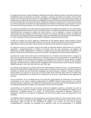52




Los órganos que ejercen el Poder Ciudadano (Defensoría del Pueblo, Ministerio Público y Contraloría General de
la República) tienen la atribución de prevenir, investigar y sancionar los hechos que atenten contra la ética
pública y la moral administrativa; velar por la buena gestión y la legalidad en el uso del patrimonio público, el
cumplimiento y la aplicación del principio de la legalidad en toda la actividad administrativa del estado. (Artículo
274 de la Constitución). Entre las atribuciones del Ministerio Público se encuentra la de intentar las acciones a
que hubiere lugar para hacer efectiva la responsabilidad administrativa o disciplinaria en que hubieren incurrido
los funcionarios del sector público, con motivo del ejercicio de sus funciones. (Artículo 285 de la Constitución).

Las máximas autoridades, los niveles directivos y gerenciales de los organismos sujetos a la Ley, comprometen
su responsabilidad administrativa cuando no dicten las normas, manuales de procedimientos, métodos y demás
instrumentos que constituyan el sistema de control interno, o no lo implanten, o cuando no acaten las
recomendaciones que contengan los informes de auditoría o de cualquier actividad de control, autorizados por
los titulares de los órganos de control fiscal externo, salvo que demuestren que las causas del incumplimiento
no le son imputables. (Artículo 92 de de la LOCGR y del Sistema Nacional de Control Fiscal).

La CGR es el órgano de control, vigilancia y fiscalización de los ingresos, gastos, bienes públicos y bienes
nacionales, así como de las operaciones relativas a los mismos. Goza de autonomía funcional, administrativa y
organizativa y orienta su actuación a las funciones de inspección de los organismos sujetos a control.

En el país se cuenta con numerosas leyes en las cuales se desarrolla aspectos relacionados con el control y
supervisión y fundamentalmente la rendición de cuentas. Entre las más importantes: Ley Orgánica de
Planificación, LOAFSP, Código Orgánico Tributario, Ley Orgánica de la Contraloría General de la República y del
Sistema Nacional de Control Fiscal, Ley Contra la Corrupción, Ley Orgánica de la Administración Pública etc.

El sistema de control interno debe actuar coordinadamente con el Sistema de Control Externo a cargo de la
CGR, tiene por objeto promover la eficiencia en la captación y uso de los recursos públicos, el acatamiento de
las normas legales en las operaciones del Estado, la confiabilidad de la información que se genere y divulgue
sobre los mismos; así como mejorar la capacidad administrativa para evaluar el manejo de los recursos y
garantizar razonablemente el cumplimiento de la obligación de los funcionarios de rendir cuenta de su gestión
(LOAFSP artículos 5, 123, 133, 136, 139, 145, 162, 164, 165).

Los titulares de los órganos de auditoría interna serán seleccionados mediante concurso. La Superintendencia
Nacional de Auditoría Interna debe orientar el control interno y facilitar el control externo y promover la oportuna
rendición de cuentas por los funcionarios encargados de la administración, custodia o manejo de fondos o
bienes públicos, de acuerdo con las normas que dicte la CGR. Dicha institución debe informar a la CGR sobre
los asuntos comprendidos en el ámbito de su competencia, en la forma y oportunidad que ese organismo lo
requiera.

Si de la evaluación de los resultados físicos de la ejecución presupuestaria se evidenciare incumplimientos
injustificados de las metas y objetivos programados, la ONAPRE informará dicha situación a la máxima
autoridad del ente u organismo, a la respectiva Contraloría Interna y a la CGR, a los fines del establecimiento de
las responsabilidades administrativas a que haya lugar. (Artículo 165 de la LOAFSP)

La Contraloría, en el ejercicio de sus funciones, verificará la legalidad, exactitud y sinceridad, así como la
eficacia, economía, eficiencia, calidad e impacto de las operaciones y de los resultados de la gestión de los
organismos y entidades sujetos a su control. El control externo comprende la vigilancia, inspección y
fiscalización ejercida por los órganos competentes del control fiscal externo sobre las operaciones de las
entidades.

La ONAPRE evaluará la ejecución de los presupuestos, tanto durante el ejercicio, como al cierre de los mismos.
Para ello, los entes y sus órganos están obligados a llevar registros de información de la ejecución física de su
presupuesto, sobre la base de los indicadores de gestión y de acuerdo con las normas técnicas
correspondientes; y participar los resultados de la ejecución física de sus presupuestos a la ONAPRE
 