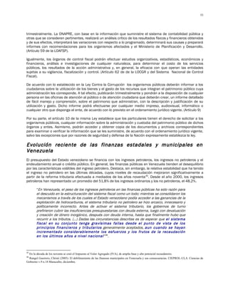 53




trimestralmente. La ONAPRE, con base en la información que suministre el sistema de contabilidad pública y
otras que se consideren pertinentes, realizará un análisis crítico de los resultados físicos y financieros obtenidos
y de sus efectos, interpretará las variaciones con respecto a lo programado, determinará sus causas y preparará
informes con recomendaciones para los organismos afectados y el Ministerio de Planificación y Desarrollo.
(Artículo 59 de la LOAFSP).

Igualmente, los órganos de control fiscal podrán efectuar estudios organizativos, estadísticos, económicos y
financieros, análisis e investigaciones de cualquier naturaleza, para determinar el costo de los servicios
públicos, los resultados de la acción administrativa y, en general, la eficacia con que operan las entidades
sujetas a su vigilancia, fiscalización y control. (Artículo 62 de de la LOCGR y del Sistema Nacional de Control
Fiscal).

De acuerdo con lo establecido en la Ley Contra la Corrupción los organismos públicos deberán informar a los
ciudadanos sobre la utilización de los bienes y el gasto de los recursos que integran el patrimonio público cuya
administración les corresponde. A tal efecto, publicarán trimestralmente y pondrán a la disposición de cualquier
persona en las oficinas de atención al público o de atención ciudadana que deberán crear, un informe detallado
de fácil manejo y comprensión, sobre el patrimonio que administran, con la descripción y justificación de su
utilización y gasto. Dicho informe podrá efectuarse por cualquier medio impreso, audiovisual, informático o
cualquier otro que disponga el ente, de acuerdo con lo previsto en el ordenamiento jurídico vigente. (Artículo 9)

Por su parte, el artículo 10 de la misma Ley establece que los particulares tienen el derecho de solicitar a los
organismos públicos, cualquier información sobre la administración y custodia del patrimonio público de dichos
órganos y entes. Asimismo, podrán acceder y obtener copia de los documentos y archivos correspondientes
para examinar o verificar la información que se les suministre, de acuerdo con el ordenamiento jurídico vigente,
salvo las excepciones que por razones de seguridad y defensa de la Nación expresamente establezca la ley.

Evolución reciente de las finanzas estadales y municipales en
Venezuela
El presupuesto del Estado venezolano se financia con los ingresos petroleros, los ingresos no petroleros y el
endeudamiento anual o crédito público. En general, las finanzas públicas en Venezuela tienden al desequilibrio
por las características volátiles del ingreso petrolero. Destaca, sin embargo, la relativa estabilidad que ha tenido
el ingreso no petrolero en las últimas décadas, cuyos niveles de recaudación mejoraron significativamente a
partir de la reforma tributaria efectuada a mediados de los años noventa 45. Desde el año 2000, los ingresos
petroleros han representado un promedio del 51,8% de los ingresos ordinarios y los no petroleros, el 48,2%.

       “En Venezuela, el peso de los ingresos petroleros en las finanzas públicas ha sido razón para
       el descuido en la estructuración del sistema fiscal como un todo; mientras se consolidaron los
       mecanismos a través de los cuales el Estado venezolano podía acceder a las ganancias de la
       explotación de hidrocarburos, el sistema tributario no petrolero se hizo arcaico, innecesario y
       políticamente incorrecto. Antes de activar el sistema tributario, los gobiernos de turno
       prefirieron cubrir las insuficiencias presupuestarias con deuda externa, luego con devaluación
       y creación de dinero inorgánico, después con deuda interna, hasta que finalmente hubo que
       recurrir a los tributos. (…) Dadas las circunstancias descritas es de esperar que el sistema
       fiscal en su conjunto tenga gravísimas fallas desde el punto de vista de los
       principios financieros y tributarios generalmente aceptados, aun cuando se hayan
       incrementado considerablemente los esfuerzos y los frutos de la recaudación
       en los últimos años a nivel nacional ”46.



45
  En la década de los noventa se creó el Impuesto al Valor Agregado (IVA), de amplia base y alto potencial recaudatorio.
46
  Rangel Guerrero, Christi (2005): El debilitamiento de las finanzas municipales en Venezuela y sus consecuencias. CIEPROL-ULA. Ciencias de
Gobierno v.9 n.18 Maracaibo, diciembre.
 