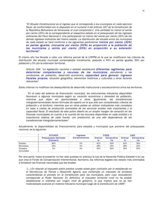 56




       “El Situado Constitucional es el ingreso que le corresponde a los municipios en cada ejercicio
       fiscal, de conformidad con lo dispuesto en el numeral 4 del artículo 167 de la Constitución de
       la República Bolivariana de Venezuela; el cual comprende:1. Una cantidad no menor al veinte
       por ciento (20%) de la correspondiente al respectivo estado en el presupuesto de los ingresos
       ordinarios del Fisco Nacional.2. Una participación no menor del veinte por ciento (20%) de los
       demás ingresos ordinarios del mismo estado. La distribución del situado entre los municipios
       de cada estado se hará conforme a los siguientes parámetros: treinta por ciento (30%)
       en partes iguales, cincuenta por ciento (50%) en proporción a la población de
       los municipios y veinte por ciento (20%) en proporción a su extensión
       territorial”.

El mismo año fue llevada a cabo una reforma parcial de la LOPPM en la que se modificaron los criterios de
distribución del situado municipal contemplados inicialmente, pasando a 45% en partes iguales, 50% por
población y 5% por la extensión territorial.

       Artículo 184: “La legislación nacional o estadal establecerá diferentes regímenes para
       determinar competencias y recursos de los municipios , atendiendo a las
       condiciones de población, desarrollo económico, capacidad para generar ingresos
       fiscales propios, situación geográfica, elementos históricos y culturales y otros factores
       relevantes”.

Estos criterios no modifican los desequilibrios de desarrollo institucional y socioeconómico entre los territorios:

        “En el caso del sistema de financiación municipal, los instrumentos tributarios disponibles
       favorecen a algunos municipios según su vocación económica y densidad de población,
       mientras que dejan sin oportunidades a otros. Igualmente, las transferencias
       intergubernamentales tienen fórmulas de reparto en la que sólo son considerados criterios de
       población y el territorio, mientras que en otros países se utilizan indicadores más complejos
       en base a costos de producción promedios de los servicios locales más importantes y la
       capacidad fiscal. El resultado de este pobre diseño es un amplio margen de variación en las
       finanzas municipales en cuanto a la cuantía de los recursos disponibles en cada entidad y la
       importancia relativa de cada fuente, con predominio de una alta dependencia de las
       transferencias intergubernamentales”.

Actualmente, la disponibilidad de financiamiento para estados y municipios que proviene del presupuesto
nacional, es la siguiente:

                           SITUADO                   Ingresos                   FIDES                     LAEE
                     Presupuesto Estimado         Extraordinarios     Ordinar     Extraordina   Ordinar     Extraordina
                           Ordinario                                    io            rio         io            rio
Estados                      80%                        0%             42%            30%        42%            30%
Municipios                   20%                        0%             28%            20%        28%            20%
Consejos                      0%                        0%             30%            50%        30%            50%
Comunales

Por otra parte, hasta el presente no han sido puestas en práctica la Ley de la Hacienda Pública Estadal ni la Ley
que crea el Fondo de Compensación Interterritorial. Asimismo, las reformas legales han estado más orientadas
a fortalecer las finanzas nacionales que las locales:

       “(…) En relación al impuesto sobre predios rurales existe gran confusión por lo establecido en
       el Decreto-Ley de Tierras y Desarrollo Agrario, que contempla un impuesto de similares
       características al previsto en la Constitución para los municipios, pero cuya recaudación
       corresponde al Poder Nacional. En definitiva, el impuesto territorial rural no ha podido
       establecerse ni cobrarse por ningún nivel de gobierno, lo que implica que no se han
       materializado avances en materia tributaria municipal luego de la Constitución de 1999”.
 