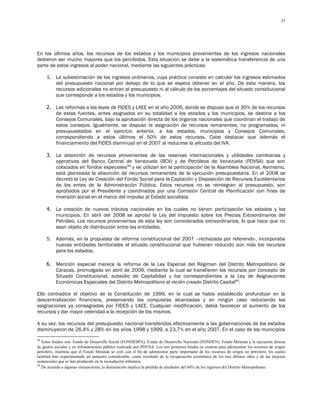 57




En los últimos años, los recursos de los estados y los municipios provenientes de los ingresos nacionales
debieron ser mucho mayores que los percibidos. Esta situación se debe a la sistemática transferencia de una
parte de estos ingresos al poder nacional, mediante las siguientes prácticas:

     1. La subestimación de los ingresos ordinarios, cuya práctica consiste en calcular los ingresos estimados
        del presupuesto nacional por debajo de lo que se espera obtener en el año. De esta manera, los
        recursos adicionales no entran al presupuesto ni al cálculo de los porcentajes del situado constitucional
        que corresponde a los estados y los municipios.

     2. Las reformas a las leyes de FIDES y LAEE en el año 2006, donde se dispuso que el 30% de los recursos
        de estas fuentes, antes asignados en su totalidad a los estados y los municipios, se destine a los
        Consejos Comunales, bajo la aprobación directa de los órganos nacionales que coordinan el trabajo de
        estos consejos. Igualmente, se dispuso la asignación de recursos remanentes, no programados, ni
        presupuestados en el ejercicio anterior, a los estados, municipios y Consejos Comunales,
        correspondiendo a estos últimos el 50% de estos recursos. Cabe destacar que además el
        financiamiento del FIDES disminuyó en el 2007 al reducirse la alícuota del IVA.

     3. La absorción de recursos provenientes de las reservas internacionales y utilidades cambiarias y
        operativas del Banco Central de Venezuela (BCV) y de Petróleos de Venezuela (PDVSA) que son
        colocados en fondos especiales49 y se utilizan sin la participación de la Asamblea Nacional. Asimismo,
        está planteada la absorción de recursos remanentes de la ejecución presupuestaria. En el 2008 se
        decretó la Ley de Creación del Fondo Social para la Captación y Disposición de Recursos Excedentarios
        de los entes de la Administración Pública. Estos recursos no se reintegran al presupuesto, son
        aprobados por el Presidente y coordinados por una Comisión Central de Planificación con fines de
        inversión social en el marco del impulso al Estado socialista.

     4. La creación de nuevos tributos nacionales en los cuales no tienen participación los estados y los
        municipios. En abril del 2008 se aprobó la Ley del Impuesto sobre los Precios Extraordinarios del
        Petróleo. Los recursos provenientes de esta ley son considerados extraordinarios, lo que hace que no
        sean objeto de distribución entre las entidades.

     5. Además, en la propuesta de reforma constitucional del 2007 –rechazada por referendo-, incorporaba
        nuevas entidades territoriales al situado constitucional que hubieran reducido aún más los recursos
        para los estados.

     6. Mención especial merece la reforma de la Ley Especial del Régimen del Distrito Metropolitano de
        Caracas, promulgada en abril de 2009, mediante la cual se transfieren los recursos por concepto de
        Situado Constitucional, subsidio de Capitalidad y los correspondientes a la Ley de Asignaciones
        Económicas Especiales del Distrito Metropolitano al recién creado Distrito Capital50.

Ello contradice el objetivo de la Constitución de 1999, en la cual se había establecido profundizar en la
descentralización financiera, preservando las conquistas alcanzadas y en ningún caso reduciendo las
asignaciones ya consagradas por FIDES y LAEE. Cualquier modificación, debía favorecer el aumento de los
recursos y dar mayor celeridad a la recepción de los mismos.

A su vez, los recursos del presupuesto nacional transferidos efectivamente a las gobernaciones de los estados
disminuyeron de 26,4% y 28% en los años 1998 y 1999, a 23,7% en el año 2007. En el caso de los municipios
49
   Estos fondos son: Fondo de Desarrollo Social (FONDESPA), Fondo de Desarrollo Nacional (FONDEN), Fondo Miranda y la ejecución directa
de gastos sociales y en infraestructura pública realizado por PDVSA. Los tres primeros fondos se crearon para administrar los recursos de origen
petrolero, mientras que el Fondo Miranda se creó con el fin de administrar parte importante de los recursos de origen no petrolero, los cuales
también han experimentado un aumento considerable, como resultado de la recuperación económica de los tres últimos años y de las mejoras
sustanciales que se han producido en la recaudación tributaria.
50
   De acuerdo a algunas estimaciones, la disminución implica la pérdida de alrededor del 60% de los ingresos del Distrito Metropolitano.
 