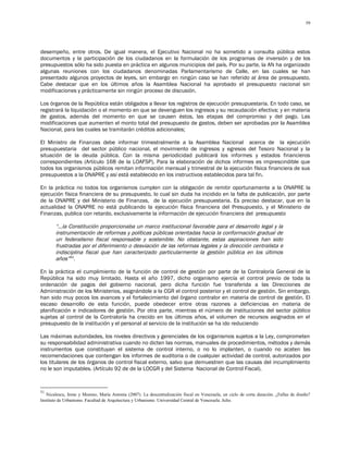 59




desempeño, entre otros. De igual manera, el Ejecutivo Nacional no ha sometido a consulta pública estos
documentos y la participación de los ciudadanos en la formulación de los programas de inversión y de los
presupuestos sólo ha sido puesta en práctica en algunos municipios del país. Por su parte, la AN ha organizado
algunas reuniones con los ciudadanos denominadas Parlamentarismo de Calle, en las cuales se han
presentado algunos proyectos de leyes, sin embargo en ningún caso se han referido al área de presupuesto.
Cabe destacar que en los últimos años la Asamblea Nacional ha aprobado el presupuesto nacional sin
modificaciones y prácticamente sin ningún proceso de discusión.

Los órganos de la República están obligados a llevar los registros de ejecución presupuestaria. En todo caso, se
registrará la liquidación o el momento en que se devenguen los ingresos y su recaudación efectiva; y en materia
de gastos, además del momento en que se causen éstos, las etapas del compromiso y del pago. Las
modificaciones que aumenten el monto total del presupuesto de gastos, deben ser aprobadas por la Asamblea
Nacional, para las cuales se tramitarán créditos adicionales;

El Ministro de Finanzas debe informar trimestralmente a la Asamblea Nacional acerca de la ejecución
presupuestaria del sector público nacional, el movimiento de ingresos y egresos del Tesoro Nacional y la
situación de la deuda pública. Con la misma periodicidad publicará los informes y estados financieros
correspondientes (Artículo 168 de la LOAFSP). Para la elaboración de dichos informes es imprescindible que
todos los organismos públicos remitan información mensual y trimestral de la ejecución física financiera de sus
presupuestos a la ONAPRE y así está establecido en los instructivos establecidos para tal fin.

En la práctica no todos los organismos cumplen con la obligación de remitir oportunamente a la ONAPRE la
ejecución física financiera de su presupuesto, lo cual sin duda ha incidido en la falta de publicación, por parte
de la ONAPRE y del Ministerio de Finanzas, de la ejecución presupuestaria. Es preciso destacar, que en la
actualidad la ONAPRE no está publicando la ejecución física financiera del Presupuesto, y el Ministerio de
Finanzas, publica con retardo, exclusivamente la información de ejecución financiera del presupuesto

       “…la Constitución proporcionaba un marco institucional favorable para el desarrollo legal y la
       instrumentación de reformas y políticas públicas orientadas hacia la conformación gradual de
       un federalismo fiscal responsable y sostenible. No obstante, estas aspiraciones han sido
       frustradas por el diferimiento o desviación de las reformas legales y la dirección centralista e
       indisciplina fiscal que han caracterizado particularmente la gestión pública en los últimos
       años”51.

En la práctica el cumplimiento de la función de control de gestión por parte de la Contraloría General de la
República ha sido muy limitado. Hasta el año 1997, dicho organismo ejercía el control previo de toda la
ordenación de pagos del gobierno nacional, pero dicha función fue transferida a las Direcciones de
Administración de los Ministerios, asignándole a la CGR el control posterior y el control de gestión. Sin embargo,
han sido muy pocos los avances y el fortalecimiento del órgano contralor en materia de control de gestión. El
escaso desarrollo de esta función, puede obedecer entre otras razones a deficiencias en materia de
planificación e indicadores de gestión. Por otra parte, mientras el número de instituciones del sector público
sujetas al control de la Contraloría ha crecido en los últimos años, el volumen de recursos asignados en el
presupuesto de la institución y el personal al servicio de la institución se ha ido reduciendo

Las máximas autoridades, los niveles directivos y gerenciales de los organismos sujetos a la Ley, comprometen
su responsabilidad administrativa cuando no dicten las normas, manuales de procedimientos, métodos y demás
instrumentos que constituyan el sistema de control interno, o no lo implanten, o cuando no acaten las
recomendaciones que contengan los informes de auditoria o de cualquier actividad de control, autorizados por
los titulares de los órganos de control fiscal externo, salvo que demuestren que las causas del incumplimiento
no le son imputables. (Artículo 92 de de la LOCGR y del Sistema Nacional de Control Fiscal).



51
   Niculescu, Irene y Moreno, María Antonia (2007). La descentralización fiscal en Venezuela, un ciclo de corta duración. ¿Fallas de diseño?
Instituto de Urbanismo. Facultad de Arquitectura y Urbanismo. Universidad Central de Venezuela. Julio.
 