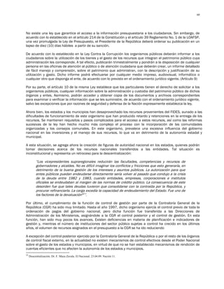 60




No existe una ley que garantice el acceso a la información presupuestaria a los ciudadanos. Sin embargo, de
acuerdo con lo establecido en el artículo 214 de la Constitución y el artículo 39 Reglamento No. 1 de la LOAFSP,
una vez promulgada la Ley de Presupuesto, el Presidente de la República deberá ordenar su publicación en un
lapso de diez (10) días hábiles a partir de su sanción.

De acuerdo con lo establecido en la Ley Contra la Corrupción los organismos públicos deberán informar a los
ciudadanos sobre la utilización de los bienes y el gasto de los recursos que integran el patrimonio público cuya
administración les corresponde. A tal efecto, publicarán trimestralmente y pondrán a la disposición de cualquier
persona en las oficinas de atención al público o de atención ciudadana que deberán crear, un informe detallado
de fácil manejo y comprensión, sobre el patrimonio que administran, con la descripción y justificación de su
utilización y gasto. Dicho informe podrá efectuarse por cualquier medio impreso, audiovisual, informático o
cualquier otro que disponga el ente, de acuerdo con lo previsto en el ordenamiento jurídico vigente. (Artículo 9)

Por su parte, el artículo 10 de la misma Ley establece que los particulares tienen el derecho de solicitar a los
organismos públicos, cualquier información sobre la administración y custodia del patrimonio público de dichos
órganos y entes. Asimismo, podrán acceder y obtener copia de los documentos y archivos correspondientes
para examinar o verificar la información que se les suministre, de acuerdo con el ordenamiento jurídico vigente,
salvo las excepciones que por razones de seguridad y defensa de la Nación expresamente establezca la ley.

Ahora bien, los estados y los municipios han desaprovechado los recursos provenientes del FIDES, aunado a las
dificultades de funcionamiento de este organismo que han producido retardo y retenciones en la entrega de los
recursos. Se mantienen requisitos y pasos complicados para el acceso a estos recursos, así como las reformas
sucesivas de la ley han hecho mucho más complejo el proceso con la incorporación de las comunidades
organizadas y los consejos comunales. En este organismo, prevalece una excesiva influencia del gobierno
nacional en las inversiones y el manejo de sus recursos, lo que va en detrimento de la autonomía estadal y
municipal.

A esta situación, se agrega ahora la creación de figuras de autoridad nacional en los estados, quienes podrán
tomar decisiones acerca de los recursos nacionales transferidos a las entidades. Tal situación es
inconstitucional y representa un retroceso para la descentralización:

          “Los vicepresidentes supraregionales reducirán las facultades, competencias y recursos de
          gobernadores y alcaldes. No es difícil imaginar los conflictos y fricciones que esto generaría, en
          detrimento de la buena gestión de los intereses y asuntos públicos. La autorización para que
          entes públicos puedan endeudarse directamente sería volver al pasado que condujo a la crisis
          de la deuda entre 1982 y 1983, cuando entidades, empresas, corporaciones e institutos
          oficiales se endeudaban al margen de las normas de crédito público. La consecuencia de este
          desorden fue que tales deudas tuvieron que consolidarse con la contraída por la República, y
          procurar refinanciarla. La carga excedía la capacidad de endeudamiento del Estado. Fue uno de
          los factores de la devaluación52”.

Por último, el cumplimiento de la función de control de gestión por parte de la Contraloría General de la
República (CGR) ha sido muy limitado. Hasta el año 1997, dicho organismo ejercía el control previo de toda la
ordenación de pagos del gobierno nacional, pero dicha función fue transferida a las Direcciones de
Administración de los Ministerios, asignándole a la CGR el control posterior y el control de gestión. En esta
función, han sido muy pocos los avances. Existen deficiencias en materia de planificación e indicadores de
gestión y, mientras el número de instituciones del sector público sujetas a control ha crecido en los últimos
años, el volumen de recursos asignados en el presupuesto a la CGR se ha ido reduciendo

A excepción del control posterior ejercido por la Contraloría General de la República o por el resto de los órganos
de control fiscal externo, en la actualidad no existen mecanismos de control efectivos desde el Poder Nacional
sobre el gasto de los estados y municipios, en virtud de que no se han establecido mecanismos de rendición de
cuentas eficientes que no afecten la autonomía de los estados y municipios.
52
     Descentralización. Dr. F. Maza Zavala. El Nacional. 23.04.09. Nación 11.
 