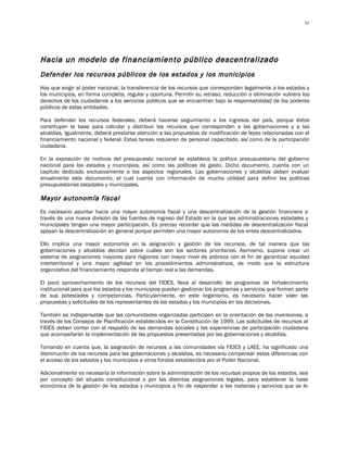 61




Hacia un modelo de financiamiento público descentralizado
Defender los recursos públicos de los estados y los municipios
Hay que exigir al poder nacional, la transferencia de los recursos que corresponden legalmente a los estados y
los municipios, en forma completa, regular y oportuna. Permitir su retraso, reducción o eliminación vulnera los
derechos de los ciudadanos a los servicios públicos que se encuentran bajo la responsabilidad de los poderes
públicos de estas entidades.

Para defender los recursos federales, deberá hacerse seguimiento a los ingresos del país, porque éstos
constituyen la base para calcular y distribuir los recursos que corresponden a las gobernaciones y a las
alcaldías. Igualmente, deberá prestarse atención a las propuestas de modificación de leyes relacionadas con el
financiamiento nacional y federal. Estas tareas requieren de personal capacitado, así como de la participación
ciudadana.

En la exposición de motivos del presupuesto nacional se establece la política presupuestaria del gobierno
nacional para los estados y municipios, así como las políticas de gasto. Dicho documento, cuenta con un
capítulo dedicado exclusivamente a los aspectos regionales. Las gobernaciones y alcaldías deben evaluar
anualmente este documento, el cual cuenta con información de mucha utilidad para definir las políticas
presupuestarias estadales y municipales.

Mayor autonomía fiscal
Es necesario apuntar hacia una mayor autonomía fiscal y una descentralización de la gestión financiera a
través de una nueva división de las fuentes de ingreso del Estado en la que las administraciones estadales y
municipales tengan una mayor participación. Es preciso recordar que las medidas de descentralización fiscal
apoyan la descentralización en general porque permiten una mayor autonomía de los entes descentralizados.

Ello implica una mayor autonomía en la asignación y gestión de los recursos, de tal manera que las
gobernaciones y alcaldías decidan sobre cuáles son los sectores prioritarios. Asimismo, supone crear un
sistema de asignaciones mayores para regiones con mayor nivel de pobreza con el fin de garantizar equidad
interterritorial y una mayor agilidad en los procedimientos administrativos, de modo que la estructura
organizativa del financiamiento responda al tiempo real a las demandas.

El poco aprovechamiento de los recursos del FIDES, lleva al desarrollo de programas de fortalecimiento
institucional para que los estados y los municipios puedan gestionar los programas y servicios que forman parte
de sus potestades y competencias. Particularmente, en este organismo, es necesario hacer valer las
propuestas y solicitudes de los representantes de los estados y los municipios en las decisiones.

También es indispensable que las comunidades organizadas participen en la orientación de las inversiones, a
través de los Consejos de Planificación establecidos en la Constitución de 1999. Las solicitudes de recursos al
FIDES deben contar con el respaldo de las demandas sociales y las experiencias de participación ciudadana
que acompañarán la implementación de las propuestas presentadas por las gobernaciones y alcaldías.

Tomando en cuenta que, la asignación de recursos a las comunidades vía FIDES y LAEE, ha significado una
disminución de los recursos para las gobernaciones y alcaldías, es necesario compensar estas diferencias con
el acceso de los estados y los municipios a otros fondos establecidos por el Poder Nacional.

Adicionalmente es necesaria la información sobre la administración de los recursos propios de los estados, sea
por concepto del situado constitucional o por las distintas asignaciones legales, para establecer la base
económica de la gestión de los estados y municipios a fin de responder a las materias y servicios que se le
 