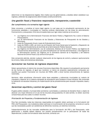 62




determinan en las disposiciones legales. Esto implica que los gobernadores y alcaldes deben establecer sus
ingresos y defender las asignaciones determinadas constitucionalmente.

Una gestión fiscal y financiera responsable, transparente y sostenible
Dar cumplimiento a la normativa legal vigente

Debe conocerse y cumplirse el marco legal vigente, lo cual pasa por la actualización permanente de los
funcionarios estadales y municipales en materias jurídicas relacionadas con las áreas de administración,
financiamiento y presupuesto. Entre las principales leyes que rigen estas materias se encuentran:

       Ley Orgánica de la Administración Financiera del Sector Público y Reglamento No.1 sobre el Sistema
        Presupuestario.
       Ley de Administración Financiera de los Estados y Ordenanzas de Presupuesto de los Estados y
        Municipios.
       Leyes de Presupuesto Anual y Leyes de Endeudamiento Anual
       Leyes de FIDES y LAEE, así como Ley de Creación del Fondo Social para la Captación y Disposición de
        los Recursos Excedentarios de los Entes de la Administración Pública Nacional.
       Ley Orgánica de Administración, Ley de Licitaciones, Estatuto de la Función Pública, Ley Orgánica de
        Procedimientos Administrativos, Ley sobre Simplificación de Trámites Administrativos a los Órganos de
        la Administración Central, Ley Orgánica de la Contraloría General de la República y del Sistema
        Nacional de Control Fiscal y Ley contra la Corrupción.

Esto comprende además, atender cualquier observación de los órganos de control y subsanar oportunamente
los errores y fallas administrativas detectadas.

Aprovechar las fuentes de ingresos disponibles

Deben aprovecharse al máximo los recursos financieros disponibles. Ello requiere la actualización permanente
de las fuentes de ingresos, al igual que mantener un banco de proyectos especialmente compuesto por
aquellos que puedan financiarse con recursos del FIDES, LAEE y otras fuentes extraordinarias de ingresos
nacionales.

Asimismo, debe actualizarse información sobre leyes estadales y ordenanzas municipales en materia de
impuestos y disponer de un sistema apropiado de recaudación para fortalecer el área tributaria. Ello contempla
la realización de estudios tributarios y la modernización de los procedimientos para recaudar impuestos, tasas y
otros.

Garantizar equilibrio y control del gasto fiscal
El gasto público estadal y municipal debe someterse a prioridades y a prácticas de disciplina fiscal, a objeto de
alcanzar una mayor eficiencia en el uso de los recursos presupuestarios. En este sentido, no deben asumirse
compromisos para los cuales no existan recursos.

Priorización de Proyectos y Fundamentación de Ingresos

Para fijar prioridades, todas las instancias responsables de la gestión deben participar en la formulación del
POA y del Presupuesto. Los ciudadanos deben participar en la priorización de los proyectos, tomando en cuenta
que las necesidades pueden ser satisfechas de diferentes maneras y en distintos momentos.

Independientemente de los manuales establecidos para la formulación del POA y del Presupuesto, cada
gobernación y alcaldía deberá elaborar sus propios procedimientos con la participación de todas las
dependencias. La labor de formulación debe asumirse, contando con:
 