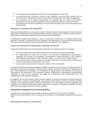 63




    •   Un cronograma de actividades donde aparezcan los responsables de su ejecución.
    •   Los mecanismos para incorporar la opinión de los ciudadanos y para que éstos verifiquen que las
        opiniones fueron consideradas, antes de remitir el plan y el presupuesto a las instancias legislativas.
    •   Los lineamientos de la política presupuestaria, las premisas bajo las cuales se formulará el
        presupuesto y las estimaciones de ingresos, en forma confiable de acuerdo con criterios técnicos.
    •   Una exposición de motivos que justifique la ejecución del presupuesto y los recursos requeridos para su
        financiamiento.

Aprobación y Publicación del Presupuesto

Debe hacerse seguimiento a los procesos de revisión, discusión y sanción del presupuesto. En esta tarea, debe
garantizarse el cumplimiento de los requisitos legales y procedimentales; así como atender cualquier llamado o
requerimiento de información adicional por parte de las instancias legislativas.

El presupuesto aprobado debe publicarse y editar una publicación simplificada y en lenguaje sencillo donde
aparezca un resumen, los proyectos de mayor relevancia a ser ejecutados y el impacto que se espera obtener
de su ejecución. Esta publicación debería ser distribuida en forma gratuita a los ciudadanos.

Control de la Ejecución del Presupuesto y Rendición de Cuentas

A objeto de controlar la ejecución del presupuesto, debe existir una estructura previa en la que haya:

       Un sistema de registro de información presupuestaria, conforme a lo establecido legalmente.
       Los responsables del manejo de los fondos y las cauciones correspondientes, garantizando la
        separación de funciones: el que planifica y presupuesta no debe administrar; el que certifica la
        disponibilidad presupuestaria no debe administrar y pagar; y el que administra no debe comprar.
       Las normas internas en materia de ejecución del gasto, tales como: firmas autorizadas, control previo y
        control de disponibilidad presupuestaria, entre otras.
       Los mecanismos para actualizar la ejecución y elaborar informes mensuales.

La ejecución del presupuesto debe someterse a procesos de seguimiento permanente y de evaluación, tanto en
sus aspectos físicos como financieros, alertando sobre cualquier desviación o deficiencia. El seguimiento se
hace a las transferencias de ingresos y a la recaudación de ingreso propios, que constituyen las fuentes de
financiamiento del presupuesto. De la evaluación, deberán proponerse las modificaciones presupuestarias
necesarias. En caso de una recaudación por debajo de lo proyectado, será imprescindible hacer una
reprogramación de los ingresos y los gastos.

Es obligatorio para la administración pública nacional, estadal y municipal, la rendición de cuentas acerca de la
ejecución física y financiera del presupuesto. Esta rendición debe hacerse a través de informes periódicos
remitidos a los organismos internos y externos establecidos en el marco legal, y mediante exposición a los
ciudadanos. Los informes deben hacerse sobre la base de una evaluación cuantitativa y cualitativa del POA y
del Presupuesto, dirigida a contribuir a mejorar la gestión.

Garantizar transparencia y servicio público
La gestión de funciones públicas está sometida a reglas de transparencia y servicio a los ciudadanos.
Aplicando los procedimientos en forma transparente se contribuye a que las reglas de juego estén claras para
todos.


Disponibilidad y acceso a la información
 
