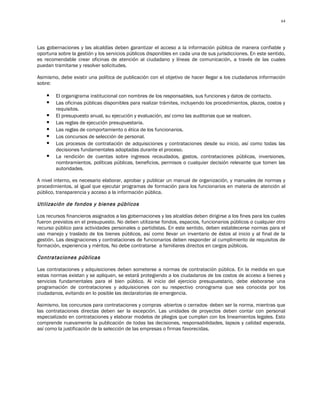 64




Las gobernaciones y las alcaldías deben garantizar el acceso a la información pública de manera confiable y
oportuna sobre la gestión y los servicios públicos disponibles en cada una de sus jurisdicciones. En este sentido,
es recomendable crear oficinas de atención al ciudadano y líneas de comunicación, a través de las cuales
puedan tramitarse y resolver solicitudes.

Asimismo, debe existir una política de publicación con el objetivo de hacer llegar a los ciudadanos información
sobre:

       El organigrama institucional con nombres de los responsables, sus funciones y datos de contacto.
       Las oficinas públicas disponibles para realizar trámites, incluyendo los procedimientos, plazos, costos y
        requisitos.
       El presupuesto anual, su ejecución y evaluación, así como las auditorias que se realicen.
       Las reglas de ejecución presupuestaria.
       Las reglas de comportamiento o ética de los funcionarios.
       Los concursos de selección de personal.
       Los procesos de contratación de adquisiciones y contrataciones desde su inicio, así como todas las
        decisiones fundamentales adoptadas durante el proceso.
       La rendición de cuentas sobre ingresos recaudados, gastos, contrataciones públicas, inversiones,
        nombramientos, políticas públicas, beneficios, permisos o cualquier decisión relevante que tomen las
        autoridades.

A nivel interno, es necesario elaborar, aprobar y publicar un manual de organización, y manuales de normas y
procedimientos, al igual que ejecutar programas de formación para los funcionarios en materia de atención al
público, transparencia y acceso a la información pública.

Utilización de fondos y bienes públicos

Los recursos financieros asignados a las gobernaciones y las alcaldías deben dirigirse a los fines para los cuales
fueron previstos en el presupuesto. No deben utilizarse fondos, espacios, funcionarios públicos o cualquier otro
recurso público para actividades personales o partidistas. En este sentido, deben establecerse normas para el
uso manejo y traslado de los bienes públicos, así como llevar un inventario de éstos al inicio y al final de la
gestión. Las designaciones y contrataciones de funcionarios deben responder al cumplimiento de requisitos de
formación, experiencia y méritos. No debe contratarse a familiares directos en cargos públicos.

Contrataciones públicas

Las contrataciones y adquisiciones deben someterse a normas de contratación pública. En la medida en que
estas normas existan y se apliquen, se estará protegiendo a los ciudadanos de los costos de acceso a bienes y
servicios fundamentales para el bien público. Al inicio del ejercicio presupuestario, debe elaborarse una
programación de contrataciones y adquisiciones con su respectivo cronograma que sea conocida por los
ciudadanos, evitando en lo posible las declaratorias de emergencia.

Asimismo, los concursos para contrataciones y compras -abiertos o cerrados- deben ser la norma, mientras que
las contrataciones directas deben ser la excepción. Las unidades de proyectos deben contar con personal
especializado en contrataciones y elaborar modelos de pliegos que cumplan con los lineamientos legales. Esto
comprende nuevamente la publicación de todas las decisiones, responsabilidades, lapsos y calidad esperada,
así como la justificación de la selección de las empresas o firmas favorecidas.
 