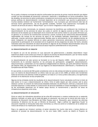 67




Por su parte, el sistema municipal de salud lo conformaban los servicios de primer nivel de atención que debían
cumplir con las actividades de prevención, promoción, restitución y rehabilitación en forma ambulatoria. Para
las alcaldías, los servicios de salud constituyeron competencia concurrente que fue relativamente poco ejercida
porque políticas de descentralización municipal dependían de la orientación que asumía la gobernación y
muchos estados revelaron ser fuertemente "centralizadores”. Los municipios que administraron este tipo de
servicios fueron generalmente los de las grandes ciudades. También hubo experiencias municipales de
creación de servicios de salud a “Motus Propio” que no fueron integrados al resto del sistema.

Pese a todo lo antes mencionado, es necesario reconocer los beneficios que conllevaron las iniciativas de
descentralización de los servicios de salud, las cuales en opinión de algunos autores se deben más a los
esfuerzos de los estados que al desempeño de la rectoría del nivel central. Sobre lo cual puede afirmarse que,
en general, en un entorno de incertidumbre económica y social, muchas de las instituciones descentralizadas,
responsables del manejo de los servicios de salud en las entidades federales respondieron de manera
adecuada: creando estructuras organizacionales flexibles para la administración de los establecimientos de
salud, trabajando con equipos técnicos en salud, generando mecanismos adicionales de financiamiento y
propiciando la participación de la sociedad civil en la gerencia de los programas de salud. De hecho, estudios
realizados sobre los indicadores de salud del período en algunas de las entidades descentralizadas versus las
no descentralizadas indican que los servicios de salud mejoraron preferiblemente en las primeras.

La descentralización en deporte

El deporte es uno de los servicios en cuya ejecución las gobernaciones y alcaldías desarrollaron mayor
experiencia desde mucho antes que entrara en vigencia el proceso de descentralización y por tal motivo resultó
el más efectivo en lo que a la transferencia de competencias se refiere.

La descentralización de este servicio se formalizó en la Ley del Deporte (1995) donde se estableció el
fundamento de la actividad deportiva en los principios de participación, autogestión, descentralización,
desconcentración y solidaridad y se hizo explicita la obligatoriedad de observar, por parte del Instituto Nacional
del Deporte (IND), las disposiciones de la Ley Orgánica de Descentralización, Delimitación y Transferencia de
Competencias del Poder Público.

En ese sentido, la rectoría del IND puede considerarse como la más exitosa de todos los sectores sociales en lo
que a la materia de descentralización se refiere; toda vez que, para el año 1998, ya habían sido transferidos
todos los servicios a los distintos niveles de gobierno con base en un marco jurídico adecuado y una significativa
precisión en la distribución de las competencias.

Algunas de las entidades donde los resultados de la descentralización fueron estudiados confirman el éxito de
este sector en lo que a descentralización se refiere. Entre el saldo dejado por este proceso vale la pena
destacar cuentan: la creación de instituciones estadales dedicada a la planificación, estímulo y evaluación de la
actividad deportiva a nivele estadal, la conformación de servicios estadales en áreas estratégicas, la promoción
de las actividades deportivas con el debido apoyo técnico; el mantenimiento y ejecución de obras de
infraestructura deportiva; entre otros.

La descentralización en educación

Como en salud, los indicadores educativos de los años 80 comenzaron a mostrar evidencias de un sostenido
deterioro motivado, en parte, por la caída del gasto en educación, así como por la inercia del ente rector, el
Ministerio de Educación (hoy Ministerio del Poder Popular para la Educación), para introducir las reformas
necesarias. El deterioro era tal, que un Ministro de Educación llegó a calificar de “gigantesco fraude” la
educación impartida en Venezuela hasta esos momentos; su crítica se centró en el deterioro de la calidad con
motivo del énfasis en la masificación educativa.

Pese a la urgencia por introducir cambios, el sector educativo fue mucho más lento y menos efectivo en
adelantar el proceso de descentralización: no fue sino hasta 1995, cuando se diseñó el Proyecto de
 
