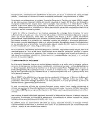 68




Reorganización y Descentralización del Ministerio de Educación, en el cual se sentaban las bases para este
proceso; y los servicios educativos nunca fueron formalmente transferidos a las gobernaciones de estado.

Sin embargo, con independencia de no haber firmado los Convenios de Transferencia, desde 1990 la mayoría
de las gobernaciones ensayaron modelos de atención educativa al margen del Ministerio de Educación y
manejaron establecimientos propios. Caben citar los ejemplos más conocidos: en el estado Bolívar, un Plan
Especial de Educación Básica con el propósito de fortalecer una actitud más participativa por parte de los
alumnos y menos directiva en los maestros; en Mérida, se ensayaron las escuelas integrales con una currícula
adaptada a las características regionales .

A partir de 1995, se intensificaron las iniciativas estadales. Sin embargo, dichas iniciativas no fueron
suficientemente evaluadas; y en estos momentos sólo se dispone de información sobre algunos de los pocos
casos que fueron estudiados, entre ellos: los estados Lara, Aragua y Nueva Esparta desarrollaron
procedimientos para la descentralización educativa; Carabobo implantó un proyecto “Camino a la Excelencia”
para mejorar la calidad de la educación; Lara y Monagas centraron sus esfuerzos en la formación del docente, y
Lara también favoreció la participación social en el proceso educativo; Sucre y Zulia mejoraron la infraestructura
de sus escuelas que se encontraba muy deteriorada. Algunos estados también realizaron solicitudes de
transferencia; estos fueron: Falcón, Aragua, Bolívar, Lara y Zulia.

En lo concerniente a las Alcaldías, se crearon servicios educativos en las grandes ciudades del país como es el
caso de la Alcaldía de Caroní (ALMACARONI, estado Bolívar) la cual desarrolló interesantes proyectos en materia
de educación no convencional al preescolar. Otra iniciativa muy conocida es la de la región andina donde, en
casi todos los municipios, los gobiernos locales asumieron responsabilidades importantes en el marco del
proyecto de escuelas integrales.

La descentralización en vivienda

En el campo de la vivienda, durante este período la descentralización no se llevó a cabo formalmente mediante
convenios de transferencia por causa de un marco jurídico e institucional complejo y confuso. La Ley Orgánica
de Descentralización, Delimitación y Transferencia de Competencias del Poder Público previó la creación de
Institutos Regionales y Municipales de Vivienda en función de la transferencia; y en 1990, entró en vigencia la
Ley de Política Habitacional (LPH) mediante la cual se creó el Consejo Nacional de la Vivienda (CONAVI), ente
rector del sector vivienda.

Mas al CONAVI le fue difícil liderizar el proceso de descentralización debido a que el Ministerio de Desarrollo
Urbano (hoy de Ministerio del Poder Popular para la Infraestructura –MINFRA) limitaba su acción . Esta
problemática institucional restringió el diseño de una Política Nacional de Vivienda que orientase el proceso de
descentralización y garantizase su financiamiento.

En esas circunstancias, en todas las entidades federales, excepto Vargas, fueron creadas instituciones de
vivienda que asumieron el desarrollo habitacional y recibieron transferencias financieras del Poder Nacional por
intermedio del CONAVI; siempre y cuando, dispusieran del 5% de sus presupuestos estadales para invertir en
vivienda.

Las iniciativas de estas instituciones regionales, permitieron el desarrollo de proyectos no sólo en materia de
construcción de viviendas, sino además de equipamiento y consolidación de barrios, concesión de créditos
habitacionales, programas de autoconstrucción, entre otros.

No obstante, desde las Gobernaciones sobre todo por su baja capacidad financiera, no se logró minimizar
sustantivamente la problemática de la vivienda dada la falta de una política nacional que incorporase recursos
públicos y privados al financiamiento de la vivienda.
 