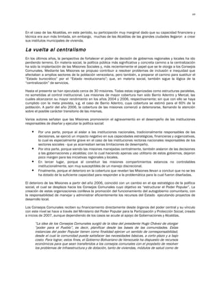 69




En el caso de las Alcaldías, en este período, su participación muy marginal dado que su capacidad financiera y
técnica era aun más limitada, sin embargo, muchas de las Alcaldías de las grandes ciudades llegaron a crear
sus institutos municipales de vivienda.

La vuelta al centralismo
En los últimos años, la perspectiva de fortalecer el poder de decisión de gobiernos regionales y locales ha ido
perdiendo terreno. En materia social, la política pública más significativa y concreta camino a la centralización
ha sido la implantación de las Misiones Sociales y, más recientemente el papel que se le otorga a los Consejos
Comunales. Mediante las Misiones se propuso contribuir a resolver problemas de inclusión e inequidad que
afectaban a amplios sectores de la población venezolana, pero también, a preparar el camino para sustituir el
“Estado burocrático” por el “Estado revolucionario”; que, en materia social, también sigue la lógica de la
“centralización” de servicios.

Hasta el presente se han ejecutado cerca de 30 misiones. Todas estas organizadas como estructuras paralelas,
no sometidas al control institucional. Las misiones de mayor cobertura han sido Barrio Adentro y Mercal, las
cuales alcanzaron su mayor rendimiento en los años 2004 y 2006, respectivamente; sin que con ello se haya
cumplido con la meta prevista, v.g. el caso de Barrio Adentro, cuya cobertura se estimó para el 60% de la
población. A partir del año 2006, la cobertura de las misiones comenzó a deteriorarse, llamando la atención
sobre el posible carácter transitorio de las mismas.

Varios autores señalan que las Misiones promovieron el agravamiento en el desempeño de las instituciones
responsables de diseñar y ejecutar la política social:

         Por una parte, porque al aislar a las instituciones nacionales, tradicionalmente responsables de las
          decisiones, se ejerció un impacto negativo en sus capacidades estratégicas, financieras y organizativas,
          lo cual es especialmente grave en el caso de las instituciones rectoras nacionales responsables de los
          sectores sociales - que ya acarreaban serias limitaciones de desempeño.
         Por otra parte, porque siendo las misiones manejadas centralmente, también aislaron de las decisiones
          a las gobernaciones y alcaldías; con lo cual haciendo apenas uso utilitario de estos gobiernos, dejaron
          poco margen para las iniciativas regionales y locales.
         En tercer lugar, porque al constituir las misiones compartimientos estancos no controlables
          institucionalmente, son muy susceptibles de un manejo discrecional.
         Finalmente, porque el deterioro en la cobertura que revelan las Misiones llevan a concluir que no se les
          ha dotado de la suficiente capacidad para responder a la problemática para la cual fueron diseñadas.

El deterioro de las Misiones a partir del año 2006, coincidió con un cambio en el eje estratégico de la política
social, el cual se desplaza hacia los Consejos Comunales cuyo objetivo es “estructurar el Poder Popular”. La
creación de estas organizaciones conlleva la promoción del funcionamiento del autogobierno comunitario, con
la responsabilidad de manejar y administrar eficientemente los recursos del Estado ejecutando proyectos de
desarrollo local.

Los Consejos Comunales reciben su financiamiento directamente desde órganos del poder central y su vínculo
con este nivel se hace a través del Ministerio del Poder Popular para la Participación y Protección Social, creado
a inicios de 2007, aunque dependiendo de los casos se acude al apoyo de Gobernaciones y Alcaldías.

        “La idea de los Consejos Comunales surgió de la idea del presidente Hugo Chávez de otorgar
        “poder para el Pueblo”, es decir, planificar desde las bases de las comunidades. Estas
        instancias del poder Popular tienen como finalidad ejercer un sentido de corresponsabilidad,
        desde el cual la comunidad puede satisfacer las necesidades básicas, a corto plazo y a bajo
        costo. Para lograr, estos fines, el Gobierno Bolivariano de Venezuela ha dispuesto de recursos
        económicos para que sean transferidos a los consejos comunales con el propósito de resolver
        los problemas de infraestructura y de dotación, tanto de viviendas, módulos de salud como de
 