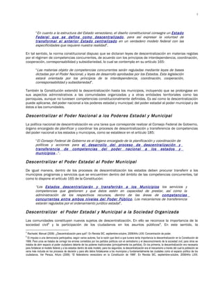 7




         “En cuanto a la estructura del Estado venezolano, el diseño constitucional consagra un Estado
         Federal que se define como descentralizado , para así expresar la voluntad de
         transformar el anterior Estado centralizado en un verdadero modelo federal con las
         especificidades que requiere nuestra realidad”.

En tal sentido, la norma constitucional dispuso que se dictaran leyes de descentralización en materias regidas
por el régimen de competencias concurrentes, de acuerdo con los principios de interdependencia, coordinación,
cooperación, corresponsabilidad y subsidiariedad, lo cual se contempla en su artículo 165:

         “Las materias objeto de competencias concurrentes serán reguladas mediante leyes de bases
         dictadas por el Poder Nacional, y leyes de desarrollo aprobadas por los Estados. Esta legislación
         estará orientada por los principios de la interdependencia, coordinación, cooperación,
         corresponsabilidad y subsidiariedad”.

También la Constitución extendió la descentralización hasta los municipios, incluyendo que se prolongase en
sus aspectos administrativos a las comunidades organizadas y a otras entidades territoriales como las
parroquias, aunque no tuviesen competencias constitucionalmente definidas. Es así como la descentralización
puede aplicarse, del poder nacional a los poderes estadal y municipal; del poder estadal al poder municipal y de
éstos a las comunidades.

Descentralizar el Poder Nacional a los Poderes Estadal y Municipal
La política nacional de descentralización es una tarea que corresponde realizar al Consejo Federal de Gobierno,
órgano encargado de planificar y coordinar los procesos de descentralización y transferencia de competencias
del poder nacional a los estados y municipios, como se establece en el artículo 185:

         “El Consejo Federal de Gobierno es el órgano encargado de la planificación y coordinación de
         políticas y acciones para el desarrollo del proceso de descentralización y
         transferencia de competencias del poder nacional a los estados y
         municipios …”.

Descentralizar el Poder Estadal al Poder Municipal
De igual manera, dentro de los procesos de descentralización los estados deben procurar transferir a los
municipios programas y servicios que se encuentren dentro del ámbito de las competencias concurrentes, tal
como lo dispone el artículo 165 de la Constitución:

         “Los Estados descentralizarán y transferirán a los Municipios los servicios y
         competencias que gestionen y que éstos estén en capacidad de prestar, así como la
         administración de los respectivos recursos, dentro de las áreas de competencias
         concurrentes entre ambos niveles del Poder Público. Los mecanismos de transferencia
         estarán regulados por el ordenamiento jurídico estadal”.

Descentralizar el Poder Estadal y Municipal a la Sociedad Organizada
Las comunidades constituyen nuevos sujetos de descentralización. En ello se reconoce la importancia de la
sociedad civil5 y la participación de los ciudadanos en los asuntos públicos 6. En este sentido, la

5
  Rachadel, Manuel (2008): ¿Descentralización para qué?. En Revista SIC, septiembre-octubre, 2008/Año LXXI. Concentración de poder.
6
  El impulso a una democracia participativa, según varios autores, fue la razón que llevó a que tuviera tanta importancia la descentralización en la Constitución de
1999. Para unos se trataba de corregir los errores cometidos por los partidos políticos con el centralismo y el desconocimiento de la sociedad civil, para otros se
trataba de abrir espacio al poder ciudadano delante de los poderes tradicionales (principalmente los partidos). En los primeros, la descentralización era necesaria
para fortalecer el modelo federal y a los estados dentro de este modelo; para los segundos, la descentralización era el mecanismo a través del cual la población se
vería más incluida en los procesos de decisión y para ello debía fortalecerse a los municipios y fundamentalmente las ciudades como el espacio político de los
ciudadanos. Ver Peraza, Arturo (2008): “El federalismo venezolano en la Constitución de 1999”. En Revista SIC, septiembre-octubre, 2008/Año LXXI.
 