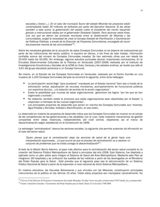 70




            escuelas y liceos (…). En el caso del municipio Sucre del estado Miranda los proyectos están
            contemplados hasta 30 millones de bolívares por parte del Ejecutivo Nacional. Si las obras
            exceden a esta suma, la gobernación del estado cubre el excedente del monto requerido
            gracias a instrucciones dadas por el gobernador Diosdado Cabello. Para alcanzar estos fines,
            una vez que se dieron las primeras reuniones entre la Gobernación de Miranda y las
            comunidades, surgió la necesidad de crear el Consejo Estadal de Planificación y Coordinación
            de Políticas Públicas, a través de la Dirección de Proyectos Comunitarios, encargado de reunir
            los proyectos macros de las comunidades”53.

Sobre los resultados globales de la actuación de estos Consejos Comunales no se dispone de evaluaciones por
parte de las instituciones del sector público; ni siquiera se obtuvo, a los fines de este trabajo, información
confiable acerca del número de Consejos Comunales creados. Se han estimado cifras que van desde los
25.000 hasta los 50.000. Sin embargo, algunos estudios puntuales derivan importantes conclusiones. En la
Encuesta Determinantes Culturales de la Pobreza en Venezuela (2007-2008) realizada por el Instituto de
Investigaciones Económicas y Sociales de la UCAB en Zulia, Caracas y los estados andinos, se revela que sólo el
3,6% del grupo estudiado pertenece a un Consejo Comunal.

Así mismo, en el Estudio de los Consejos Comunales en Venezuela, realizado por el Centro Gumilla en una
muestra de 1.200 Consejos Comunales del país se encontró lo siguiente, entre otros hallazgos:

             La participación social llegó “para quedarse” impulsada por el Estado nacional “bien sea a través de la
              exhortación verbal, adjudicación de recursos monetarios, acompañamiento de funcionarios públicos
              con experticia técnica… y la dotación de sentido de la acción organizativa”.
             Existe la posibilidad que muchas de estas organizaciones garanticen los logros “por los que se han
              organizado y luchado”.
             No obstante, también existe la amenaza que estas organizaciones sean absorbidas por el Estado “y
              respondan a intereses de las nuevas hegemonías”.
             Los principales proyectos de desarrollo que ponen en marcha los Consejos Comunales son: Vivienda,
              Agua Potable y Servidas, Vialidad y Electrificación, en ese orden.

Lo observado en materia de proyectos de desarrollo indica que los Consejos Comunales se mueven en el campo
de las competencias de las gobernaciones y las alcaldías; con lo cual, nada impediría mecanismos de gestión
compartida entre estas instancias, independientes del nivel central, respetando así el marco de
descentralización según establecido en la Constitución de 1999.

La estrategia “centralizadora” abarca los sectores sociales. La siguiente cita permite sustentar tal afirmación en
el caso del sector salud.

            "Quien piensa que la centralización aleja los servicios de salud de la gente hace una
            interpretación equivocada… Lo que ocurre es que el proceso de centralización va a resolver un
            conjunto de problemas que ha traído consigo la descentralización54”.

Al lado de la Misión Barrio Adentro, el paso más efectivo para la centralización del sector salud consistió en la
creación del Sistema Público Metropolitano de Salud a principios del año 2008. Este Sistema, fue diseñado y
aplicado como un plan piloto para integrar el Sistema de Salud del Área Metropolitana. Mediante este Plan se
integraron 28 hospitales y se unificaron los sueldos de los médicos a partir de los devengados en el Ministerio
del Poder Popular para la Salud . Está previsto que el siguiente paso sea la estructuración de un Sistema
Público Nacional de Salud a partir de la expansión a nivel nacional de dicho Sistema Metropolitano .

En materia educativa, las Escuelas Bolivarianas y sus vínculos con las Misiones, constituyeron principales
instrumentos de la política en los últimos 10 años. Todos estos proyectos son manejados nacionalmente. No

53
     Chivoco Fred (Director de Proyectos Comunitarios del estado Miranda). En http://www.mci.gob.ve/entrevistas/3/5927/desde_los_consejos.html
54
     Fuente: Estanislao González. Viceministro del Poder Popular para la Salud. Diario El Universal 27/08/2008.
 