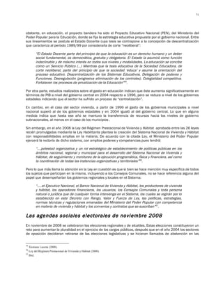 71




obstante, en educación, el proyecto bandera ha sido el Proyecto Educativo Nacional (PEN), del Ministerio del
Poder Popular para la Educación, donde se fija la estrategia educativa propuesta por el gobierno nacional. Entre
sus lineamientos se postula el Estado Docente cuya tesis se contrapone a la concepción de descentralización
que caracteriza al período 1989/99 por considerarla de corte “neoliberal”:

        “El Estado Docente parte del principio de que la educación es un derecho humano y un deber
        social fundamental, es democrática, gratuita y obligatoria. El Estado la asumirá como función
        indeclinable y de máximo interés en todos sus niveles y modalidades. La educación se concibe
        como un Servicio Público (…) Mientras que la tesis educativa de la Sociedad Educadora, de
        corte neoliberal, parte del principio de que la sociedad ‘educa’ y asume la orientación del
        proceso educativo. Descentralización de los Sistemas Educativos. Delegación de poderes y
        Funciones. Desregulación (progresiva eliminación de los controles). Colegialidad competitiva.
        Fortalecen los procesos de privatización de la Educación”55.

Por otra parte, estudios realizados sobre el gasto en educación indican que éste aumenta significativamente en
términos de PIB a nivel del gobierno central en 2004 respecto a 1996, pero se reduce a nivel de los gobiernos
estadales indicando que el sector ha sufrido un proceso de “centralización”.

En cambio, en el caso del sector vivienda, a partir de 1999 el gasto de los gobiernos municipales a nivel
nacional superó al de los gobiernos estadales y en 2004 igualó al del gobierno central. Lo que en alguna
medida indica que hasta ese año se mantuvo la transferencia de recursos hacia los niveles de gobierno
subnacionales, al menos en el caso de los municipios .

Sin embargo, en el año 2008 la Ley del Régimen Prestacional de Vivienda y Hábitat aprobada entre las 26 leyes
recién promulgadas mediante la Ley Habilitante plantea la creación del Sistema Nacional de Vivienda y Hábitat
con responsabilidades amplias en la materia. De acuerdo con la citada Ley, el Ministerio del Poder Popular
ejercerá la rectoría de dicho sistema, con amplios poderes y competencias pues tendrá:

        “….potestad organizativa y un rol estratégico de establecimiento de políticas públicas en los
        ámbitos nacional, regional y municipal para el desarrollo del Sistema Nacional de Vivienda y
        Hábitat, de seguimiento y monitoreo de la ejecución programática, física y financiera, así como
        la coordinación de todas las instancias organizativas y territoriales”56.

Pero lo que más llama la atención en la Ley en cuestión es que si bien se hace mención muy específica de todos
los sujetos que participan en la misma, incluyendo a los Consejos Comunales, no se hace referencia alguna del
papel que desempeñarían los gobiernos regionales y locales en el Sistema:

        “…..el Ejecutivo Nacional, el Banco Nacional de Vivienda y Hábitat, los productores de vivienda
        y hábitat, los operadores financieros, los usuarios, los Consejos Comunales y toda persona
        natural o jurídica que de cualquier forma intervenga en el Sistema, los cuales se regirán por lo
        establecido en este Decreto con Rango, Valor y Fuerza de Ley, las políticas, estrategias,
        normas técnicas y regulaciones emanadas del Ministerio del Poder Popular con competencia
        en materia de vivienda y hábitat y los convenios y contratos que se suscriban”57.

Las agendas sociales electorales de noviembre 2008
En noviembre de 2008 se celebraron las elecciones regionales y de alcaldes. Estas elecciones constituyeron un
reto para aumentar la pluralidad en el ejercicio de los cargos públicos, después que en el año 2004 los sectores
de oposición decidieran retirarse de las elecciones legislativas y se hicieran llamados de abstención en las


55
   Xiomara Lucena (2008).
56
   Ley del Régimen Prestacional de Vivienda y Habitat (2008).
57
   Ibid.
 