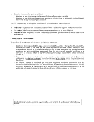 74




b.   El estatus electoral de las opciones políticas:
     • Si se trata de una opción que va por la reelección de una Gobernación o Alcaldía.
     • Si se trata de una opción que busca acceder al gobierno encontrándose en la oposición /regional o local)
         al momento de la presente campaña electoral.

A su vez, los contenidos de las agendas electorales se revisaron en torno a tres categorías:

a. Problemas: diagnóstico de la situación que los candidatos o postulantes esperan mantener o modificar.
b. Estrategias: o los lineamientos de política que esperan seguir durante su futuro gobierno.
c. Propuestas: o los programas, acciones o medidas que prometen ejecutar durante el período para el cual
     serían electos.

Los problemas argumentados

En el análisis de las agendas, se encontraron los siguientes problemas:

        Los temas de inseguridad (18%), agua y saneamiento (14%), vialidad y transporte (9%), salud (8%),
         vivienda (6%) y todo lo que tiene que ver con los argumentos asociados a deuda social (6%), dan
         cuenta de más del 50% de los problemas levantados por las y los candidatos. Si a ello se suma otros
         problemas en servicios públicos, electricidad, falta de promoción al desarrollo económico y la
         corrupción se tiene casi el 80% de la problemática argumentada por los candidatos ante el electorado
         (Gráfico 5).
        Los problemas de saneamiento están muy asociados a las condiciones de salud. Desde esta
         perspectiva, el problema sanitario podría considerarse el prioritario para el conjunto de las/los
         candidatos.
        Se refieren, además, a problemas que involucran incipientes inversiones económicas pues su
         resolución conlleva la construcción y/o el mejoramiento de infraestructura, la preparación del recurso
         humano y, en general, el mejoramiento de la gestión (aspectos organizativos y estratégicos) de los
         gobiernos regionales y locales en el desarrollo/coordinación del tipo necesario de proyectos.




     Distribución de principales problemas argumentados por el conjunto de candidatos a Gobernadores y
     Alcaldes
 