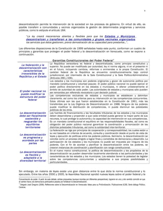 8




descentralización permite la intervención de la sociedad en los procesos de gobierno. En virtud de ello, es
posible transferir a comunidades y vecinos organizados la gestión de determinados programas y servicios
públicos, como lo estipula el artículo 184:

         “La ley creará mecanismos abiertos y flexibles para que los Estados y Municipios
         descentralicen y transfieran a las comunidades y grupos vecinales organizados
         los servicios que éstos gestionen, previa demostración de su capacidad para prestarlos…”.

Las diferentes disposiciones de la Constitución de 1999 señaladas hasta este punto, conforman un cuadro de
principios y garantías que protegen el poder federal y la descentralización en Venezuela, como se expone a
continuación:

                                         Garantías Constitucionales del Poder Federal 7
                                      La República venezolana es federal y descentralizada, como principio constitutivo y
  La federación y la
                                      superior. No puede ser modificado por autoridad, ley ni norma alguna, ni en el presente ni
descentralización son
                                      en el futuro, incluyendo cambios, reformas o enmiendas a la propia Constitución. El
    características
                                      carácter federal de la República se encuentra constitucionalmente bajo control
  irreversibles de la
                                      jurisdiccional, por intermedio de la Sala Constitucional y la Sala Político-Administrativa
República y el Estado
                                      (Artículos 266 y 336).
                                      Los estados y los municipios son poderes originarios y gozan de autonomía política por
                                      mandato constitucional y voluntad popular. El poder público nacional no puede ejercer el
                                      poder político directamente en los estados o municipios, ni alterar unilateralmente el
                                      ámbito de autoridad de cada poder. Las autoridades de estados y municipios sólo pueden
 El poder nacional no
                                      ser removidos por referendo revocatorio o por decisión judicial.
  puede modificar la
                                      Las competencias exclusivas de estados y municipios se establecen y delimitan
 estructura del poder
                                      claramente, así como los criterios para su intervención en las competencias concurrentes.
       federal
                                      Estas últimas son las que fueron establecidas en la Constitución de 1961, más las
                                      transferidas por la Ley Orgánica de Descentralización en 1988. Ninguno de los poderes
                                      puede modificar la distribución de competencias, ni puede disminuir las potestades
                                      públicas de los otros.
La descentralización                  Las fuentes de financiamiento y las facultades tributarias de los estados y los municipios
debe ser fiscalmente                  deben desarrollarse y propender a que cada entidad pueda generar la mayor parte de sus
    sostenible y                      recursos, lo cual protege la autonomía y la capacidad de intervención en sus competencias.
   resguardar los                     Es un mandato constitucional el equilibrio en las responsabilidades fiscales, así como es
     equilibrios                      obligación del poder público nacional garantizar la coordinación y armonización de las
    territoriales                     distintas potestades tributarias, así como la solidaridad inter-territorial.
                                      La federación se rige por principios de cooperación y corresponsabilidad, los cuales están a
                                      su vez basados en criterios de acuerdo, consulta y coordinación desde el punto de vista de
 La descentralización
                                      leyes y ejecución de políticas entre los poderes públicos. Asimismo, la descentralización se
    es progresiva y
                                      concibe como un proceso dirigido a lograr fines y cometidos de democracia y desarrollo. La
   acordada por las
                                      participación de los estados y los municipios no puede ser impuesta por ninguno de los
        partes
                                      poderes. Con el fin de acordar y planificar la descentralización entre los poderes, se
                                      crearon instancias de coordinación y planificación con rango constitucional.
                                      En el nuevo marco constitucional, la política de descentralización y los propósitos de la
 La descentralización
                                      descentralización se pueden desarrollar localmente atendiendo a las particularidades y las
     es flexible y
                                      características de los estados y los municipios. Los estados tienen la potestad de legislar
    adaptable a la
                                      sobre las competencias concurrentes y adaptarlas a sus propias posibilidades y
 diversidad territorial
                                      particularidades.


Sin embargo, en materia de leyes existe una gran distancia entre lo que dicta la norma constitucional y lo
ejecutado. Entre los años 2000 y 2005, la Asamblea Nacional aprobó nuevas leyes sobre el poder federal y la
Concentración de poder. A partir de este debate, ambas propuestas (aunque movidas por diferentes perspectivas), lograron en uno y otro sentido coincidir en que
el cambio hacia una democracia participativa pasaba por fortalecer la descentralización.
7
  Delgado José Gregorio (2008), Reflexiones sobre la Descentralización en Venezuela: Ideas para su Profundización, Publicaciones ILDIS, Serie diálogo Político,
Caracas.
 