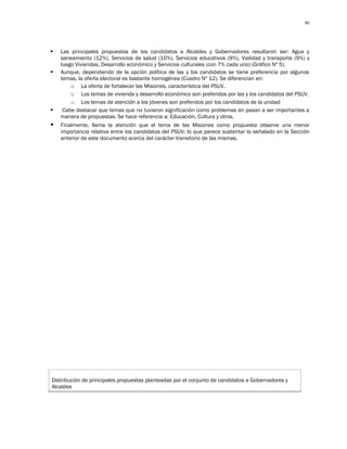80




   Las principales propuestas de los candidatos a Alcaldes y Gobernadores resultaron ser: Agua y
    saneamiento (12%), Servicios de salud (10%), Servicios educativos (9%), Vialidad y transporte (9%) y
    luego Viviendas, Desarrollo económico y Servicios culturales (con 7% cada uno) (Gráfico Nº 5).
   Aunque, dependiendo de la opción política de las y los candidatos se tiene preferencia por algunos
    temas, la oferta electoral es bastante homogénea (Cuadro Nº 12). Se diferencian en:
        o La oferta de fortalecer las Misiones, característica del PSUV.
        o Los temas de vivienda y desarrollo económico son preferidos por las y los candidatos del PSUV.
        o Los temas de atención a los jóvenes son preferidos por los candidatos de la unidad
    Cabe destacar que temas que no tuvieron significación como problemas en pasan a ser importantes a
    manera de propuestas. Se hace referencia a: Educación, Cultura y otros.
   Finalmente, llama la atención que el tema de las Misiones como propuesta observe una menor
    importancia relativa entre los candidatos del PSUV; lo que parece sustentar lo señalado en la Sección
    anterior de este documento acerca del carácter transitorio de las mismas.




Distribución de principales propuestas planteadas por el conjunto de candidatos a Gobernadores y
Alcaldes
 