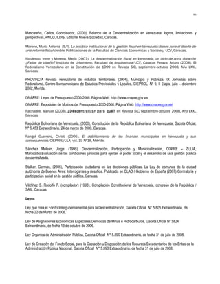 86




Mascareño, Carlos, Coordinador, (2000), Balance de la Descentralización en Venezuela: logros, limitaciones y
perspectivas, PNUD, ILDIS, Editorial Nueva Sociedad, Caracas.

Moreno, María Antonia (S/f). La práctica institucional de la gestión fiscal en Venezuela: bases para el diseño de
una reforma fiscal creible. Publicaciones de la Facultad de Ciencias Económicas y Sociales/ UCV, Caracas.

Niculescu, Irene y Moreno, María (2007). La descentralización fiscal en Venezuela, un ciclo de corta duración
¿Fallas de diseño? Instituto de Urbanismo, Facultad de Arquitectura/UCV, Caracas Peraza; Arturo (2008). El
Federalismo Venezolano en la Constitución de 1999 en Revista SIC, septiembre-octubre 2008, Año LXXI,
Caracas.

PROVINCIA Revista venezolana de estudios territoriales, (2004), Municipio y Pobreza. IX Jornadas sobre
Federalismo, Centro Iberoamericano de Estudios Provinciales y Locales, CIEPROL, Nº 9, II Etapa, julio – diciembre
2002, Mérida.

ONAPRE: Leyes de Presupuesto 2000-2008. Página Web: http://www.onapre.gov.ve/
ONAPRE: Exposición de Motivos del Presupuesto 2000-2008. Página Web: http://www.onapre.gov.ve/
Rachadell, Manuel (2008). ¿Descentralizar para qué? en Revista SIC, septiembre-octubre 2008, Año LXXI,
Caracas.

República Bolivariana de Venezuela, (2000), Constitución de la República Bolivariana de Venezuela, Gaceta Oficial,
Nº 5.453 Extraordinario, 24 de marzo de 2000, Caracas.

Rangel Guerrero, Christi (2005). El debilitamiento de las finanzas municipales en Venezuela y sus
consecuencias. CIEPROL/ULA, vol. 19 Nº18, Mérida.

Sánchez Meleán, Jorge. (1995), Descentralización, Participación y Municipalización, COPRE – ZULIA,
Maracaibo.Evaluación de las condiciones jurídicas para ejercer el poder local y el desarrollo de una gestión pública
descentralizada.

Stalker, Germán, (2006), Participación ciudadana en las decisiones públicas. La Ley de comunas de la ciudad
autónoma de Buenos Aires: Interrogantes y desafíos. Publicado en CLAD / Gobierno de España (2007) Contraloría y
participación social en la gestión pública, Caracas.

Vilchhez S. Rodolfo F. (compilador) (1996), Compilación Constitucional de Venezuela, congreso de la República /
SAIL, Caracas.

Leyes

Ley que crea el Fondo Intergubernamental para la Descentralización, Gaceta Oficial N° 5.805 Extraordinario, de
fecha 22 de Marzo de 2006.

Ley de Asignaciones Económicas Especiales Derivadas de Minas e Hidrocarburos, Gaceta Oficial Nº 5824
Extraordinario, de fecha 13 de octubre de 2006.

Ley Orgánica de Administración Pública, Gaceta Oficial N° 5.890 Extraordinario, de fecha 31 de julio de 2008.

Ley de Creación del Fondo Social, para la Captación y Disposición de los Recursos Excedentarios de los Entes de la
Administración Pública Nacional, Gaceta Oficial N° 5.890 Extraordinario, de fecha 31 de julio de 2008.
 