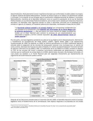 9




descentralización. Particularmente tuvieron importancia las leyes que conformaban el poder público municipal y
el régimen especial del Distrito Metropolitano. También se dictaron leyes en lo relativo a la planificación estadal
y municipal; y a la creación de los Consejos para la coordinación intergubernamental de estados y municipios.
Adicionalmente, miembros de la Asamblea calificaron como un avance la aprobación de la Ley de Hacienda
Pública Estadal y la Ley del Consejo Federal de Gobierno, pero ambas fueron vetadas por el Ejecutivo Nacional y
devueltas a la Asamblea. Este organismo decidió no volver a discutirlas, eliminado así la posibilidad de su
entrada en vigencia. Al respecto, el Presidente saliente de la Asamblea, manifestaba a finales del año 2005:

          “La hacienda pública estadal y el consejo federal son concepciones neoliberales que
          aún persisten en la Constitución y que deberán ser eliminadas de la Carta Magna por
          el próximo parlamento (…). Hay que buscar una nueva manera de integrar los gobiernos
          locales con el Poder Nacional para contener la amenaza de una descentralización que
          desvertebre al Estado y termine creando reyezuelos. Se debe descentralizar hacia el
          poder popular ”8.

Por otra parte, una tarea legislativa pendiente era adecuar la Ley Orgánica de la Descentralización, Delimitación
y Transferencia de Competencias del Poder Público (LODDT), vigente desde 1990, a las disposiciones
constitucionales de 1999. No obstante, la LODDT se reformó parcialmente en el 2003 modificando apenas 2
artículos sobre la asignación de los recursos del presupuesto nacional a los municipios que, en opinión de
varios autores, desmejoró las finanzas de estas entidades. En materia de descentralización financiera también
se aplicaron reformas a la Ley FIDES y LAEE. La modificación de la Ley FIDES en el 2000, consistió en destinar
un 20% de los recursos del Fondo a proyectos comunitarios presentados por gobernaciones y alcaldías;
mientras que la modificación de ambas leyes en el 2006, destinó estos recursos a los Consejos Comunales, en
cuya propia Ley pasaban a un Fondo Nacional para ser asignados directamente por representantes de
organismos de la administración pública central.

                                                          Leyes de Descentralización 2000-2006
       Descentralización Política                      Descentralización Administrativa                                  Descentralización Financiera

                                            Planificación Nacional,            Decreto con Rango y
                                             Regional, Estadal y              Fuerza de Ley Orgánica
                                                                      2001                                                              Reforma de la Ley Orgánica de
                                                   Municipal                     de Planificación
                        Ley Especial para                                                                                              Descentralización, Delimitación y
                         el Régimen del                                                                    Situado Municipal           Transferencia de Competencias
  Distrito                                    Planes Estadales y                Ley Orgánica para la                            2003
                2000         Distrito                                                                                                    del Poder Público, LODDT
Metropolitano                                   Municipales de               Planificación y Gestión del
                        Metropolitano de                                                                                                      (Artículos 14 y 15)
                                                Ordenación del        2005    Territorio, que derogó la
                             Caracas
                                              Territorio y Plan de             Ley de Ordenación del
                                            Desarrollo Urbano Local              Territorio de 1983
                                                                                                           Hacienda Pública            Ley de Hacienda Pública Estadal
                                                                                                                                2004
                                                                                                               Estadal                    (sin entrada en vigencia)
                        Ley Orgánica del
                                                                               Ley Orgánica de la            Comunidades
Poder Público   2005     Poder Público
                                            Administración Pública            Administración Pública       como beneficiarias   2000
  Municipal              Municipal, que                               2001
                                                                                                              de FIDES                 Reformas de la Ley que Crea el
                        deroga la LORM
                                                                                                                                       Fondo Intergubernamental para
                                                                                Ley de los Consejos            Consejos
                                                                                                                                        la Descentralización, FIDES
                                            Consejos Estadales de            Estadales de Planificación    Comunales como
                                                                      2002                                                      2006
                                                Planificación                    y Coordinación de          beneficiarios de
                                                                                  Políticas Públicas        FIDES y LAEE
                                                                                Ley de los Consejos
                                             Consejos Locales de
                                                                              Locales de Planificación
                                             Planificación Pública                                                                          Reforma de la Ley de
                                                                                        Pública
                                                                                                                                          Asignaciones Económicas
                                                                             Ley Orgánica del Consejo
                                              Consejo Federal de                                                                         Especiales para los Estados,
                                                                      2005      Federal de Gobierno
                                                  Gobierno                                                                                  derivadas de Minas e
                                                                             (sin entrada en vigencia)
                                                                                                                                            Hidrocarburos, LAEE
                                                                                Ley de los Consejos
                                             Consejos Comunales       2006
                                                                                     Comunales


Después de las elecciones presidenciales en diciembre del año 2006, la Asamblea Nacional orientó el proceso
legislativo hacia el fortalecimiento de la centralización. Este objetivo respondía a la propuesta de una amplia

8
 Declaraciones de Nicolás Maduro, Presidente Saliente de la Asamblea Nacional. En: http://www.consejoslocales.org/modules.php?
name=News&file=article&sid=441
 