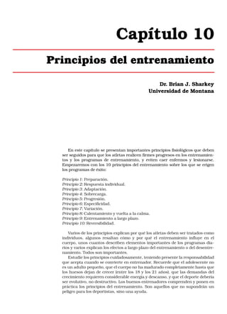 Capítulo 10
Principios del entrenamiento
Dr. Brian J. Sharkey
Universidad de Montana

En este capítulo se presentan importantes principios fisiológicos que deben
ser seguidos para que los atletas realicen firmes progresos en los entrenamientos y los programas de entrenamiento, y eviten caer enfermos y lesionarse.
Empezaremos con los 10 principios del entrenamiento sobre los que se erigen
los programas de éxito:
Principio 1: Preparación.
Principio 2: Respuesta individual.
Principio 3: Adaptación.
Principio 4: Sobrecarga.
Principio 5: Progresión.
Principio 6: Especificidad.
Principio 7: Variación.
Principio 8: Calentamiento y vuelta a la calma.
Principio 9: Entrenamiento a largo plazo.
Principio 10: Reversibilidad.
Varios de los principios explican por qué los atletas deben ser tratados como
individuos, algunos resaltan cómo y por qué el entrenamiento influye en el
cuerpo, unos cuantos describen elementos importantes de los programas diarios y varios explican los efectos a largo plazo del entrenamiento o del desentrenamiento. Todos son importantes.
Estudie los principios cuidadosamente, teniendo presente la responsabilidad
que acepta cuando se convierte en entrenador. Recuerde que el adolescente no
es un adulto pequeño, que el cuerpo no ha madurado completamente hasta que
los huesos dejan de crecer (entre los 18 y los 21 años), que las demandas del
crecimiento requieren considerable energía y descanso, y que el deporte debería
ser evolutivo, no destructivo. Los buenos entrenadores comprenden y ponen en
práctica los principios del entrenamiento. Son aquellos que no supondrán un
peligro para los deportistas, sino una ayuda.

 