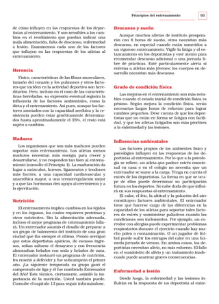 Principios del entrenamiento

de cómo influyen en las respuestas de los deportistas al entrenamiento. Y son sensibles a los cambios en el rendimiento que puedan indicar una
mala alimentación, falta de descanso, enfermedad
o lesión. Examinemos cada uno de los factores
que influyen en las respuestas de los atletas al
entrenamiento.

Herencia
Físico, características de las fibras musculares,
tamaño del corazón y los pulmones y otros factores que inciden en la actividad deportiva son hereditarios. Pero, incluso en el caso de las características heredadas, su expresión eventual registra la
influencia de los factores ambientales, como la
dieta y el entrenamiento. Así pues, aunque los factores asociados con la capacidad aeróbica y la resistencia pueden estar genéticamente determinados hasta aproximadamente el 35%, el resto está
sujeto a cambios.

Madurez
Los organismos que son más maduros pueden
soportar más entrenamiento. Los atletas menos
maduros necesitan más energía para crecer y
desarrollarse, y no responden tan bien al entrenamiento (consulte el Principio 1). La maduración da
lugar a músculos, huesos, ligamentos y tendones
más fuertes, a una capacidad cardiovascular y
anaeróbica mayor, a una termorregulación mejor
y a que las hormonas den apoyo al crecimiento y a
la ejercitación.

Nutrición
El entrenamiento implica cambios en los tejidos
y en los órganos, los cuales requieren proteínas y
otros nutrientes. Sin la alimentación adecuada,
incluso el mejor programa de entrenamiento fallará. Un entrenador asumió el desafío de preparar a
un grupo de baloncesto del instituto de una gran
ciudad que iba siempre el último. Pronto averiguó
que estos deportistas apáticos, de escasos ingresos, solían saltarse el desayuno y con frecuencia
almorzaban helados con soda y helados de nata.
El entrenador instauró un programa de nutrición,
les enseñó a defender y fue subcampeón el primer
año. ¡La siguiente temporada su grupo ganó el
campeonato de liga y él fue nombrado Entrenador
del Año! Este técnico, ciertamente, asimiló la importancia de la nutrición. Usted también puede.
Consulte el capítulo 13 para seguir informándose.

93

Descanso y sueño
Aunque muchos atletas de instituto prosperarán con 8 horas de sueño, otros necesitan más
descanso, en especial cuando están sometidos a
un vigoroso entrenamiento. Vigile la fatiga y el estancamiento en los deportistas y esté atento para
recomendar descanso adicional o una jornada libre de prácticas. Esté particularmente alerta si
entrena a atletas más jóvenes; los cuerpos en desarrollo necesitan más descanso.

Grado de condición física
Las mejoras en el entrenamiento son más notables cuando el estado inicial de condición física es
pésimo. Según mejora la condición física, serán
necesarias largas horas de esfuerzo para lograr
cambios pequeños. Dése cuenta de que los deportistas que no están en forma se fatigan con facilidad, y que los atletas fatigados son más proclives
a la enfermedad y las lesiones.

Influencias ambientales
Los factores propios de los ambientes físico y
psicológico influyen en las respuestas de los deportistas al entrenamiento. Por lo que a la psicología se refiere, un atleta que padece estrés emocional en casa o en el colegio no necesita que un
entrenador se sume a la carga. Tenga en cuenta el
estrés de los deportistas. La forma en que se ocupe de ellos puede determinar su participación
futura en los deportes. No cabe duda de que influirá en sus respuestas al entrenamiento.
El calor, el frío, la altitud y la polución del aire
constituyen factores ambientales. El entrenador
tiene que hacerse cargo de las diferencias en la
capacidad de los atletas para soportar tales factores de estrés y suministrar paliativos cuando las
condiciones son inclementes. Por ejemplo, un corredor con alergias puede experimentar problemas
respiratorios durante el ejercicio cuando hay mucho polen o contaminación. O un jugador de fútbol puede sufrir los estragos del calor en una húmeda jornada de verano. En ambos casos, los deportistas necesitan alivio, no más esfuerzo. El fallo
en el suministro de alivio y un tratamiento inadecuado puede acarrear graves consecuencias.

Enfermedad o lesión
Desde luego, la enfermedad y las lesiones influirán en la respuesta de un deportista al entre-

 