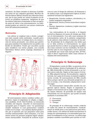 94

El entrenador de éxito

namiento. Su labor consiste en detectar el problema antes de que adquiera gravedad. Muchas dolencias físicas afloran durante los esfuerzos intensos, por lo que puede ser usted el primero en detectar un problema inminente. Asegúrese de que
los atletas enfermos o lesionados se han recuperado antes de volver a los entrenamientos. La enfermedad podría ser señal de una menor resistencia
fruto del sobreentrenamiento.

Motivación
Los atletas se emplean más a fondo y progresan más cuando están motivados, cuando perciben la relación entre el trabajo duro y la consecución de metas personales. Los atletas que participan para satisfacer los objetivos de sus padres son
fáciles de identificar. Puede que necesiten ayuda
para establecer sus metas propias, aun cuando
determinar dichas metas suponga abandonar el
deporte.

ceso se corre el riesgo de enfermar, de lesionarse o
de ambas cosas. Las adaptaciones típicas al entrenamiento incluyen las siguientes:
• Respiración, función cardiaca, circulación y volumen sanguíneo mejorados.
• Resistencia, fuerza y fuerza musculares mejoradas.
• Huesos, ligamentos, tendones y tejido conectivo
más firmes.
Los entrenadores de la escuela y el deporte
juvenil no disponen de meses de tiempo que dedicar al entrenamiento. Con sólo unas semanas de
entrenamiento antes de la primera competición,
ha de saberse cómo obtener el máximo de los atletas. El principio de la adaptación nos indica que
no se debe acelerar el entrenamiento. Lo mejor
que puede hacerse es idear un programa equilibrado y estar contento con los resultados. No trate de
hacerlo todo en una temporada o, de lo contrario,
es probable que cause más mal que bien. El Principio 9 ofrece sugerencias sobre cómo obtener el
máximo del entrenamiento.

Principio 4: Sobrecarga

Principio 3: Adaptación
El entrenamiento induce cambios sutiles, progresivos, según el organismo se adapta a exigencias añadidas. El Dr. Ned Fredrick, un destacado
científico del deporte, describe el entrenamiento
apropiado para el deporte como “un pasatiempo
amable mediante el cual promovemos cambios
sutiles en el cuerpo.” Los cambios diarios producidos por el ejercicio son tan pequeños como para
resultar inmensurables. Lleva semanas, y en ocasiones meses de paciente progreso lograr adaptaciones mensurables. Tratando de acelerar el pro-

El legendario cuento de Milo, un guerrero de la
Grecia antigua, ilustra el principio de la sobrecarga. Milo desarrolló su fuerza levantando a un ternero joven cada día. Según se hizo mayor el ternero, Milo adquirió fuerzas. Eventualmente, según la
leyenda, fue capaz de levantar al animal completamente crecido. El entrenamiento de Milo resultó
eficaz porque ejerció una demanda progresiva sobre el cuerpo, y las deseadas adaptaciones tuvieron lugar.
El entrenamiento inicial debe exceder las exigencias típicas diarias. Según el organismo se
adapta al incremento de la carga, habría que añadir mayor esfuerzo. El promedio de mejora está
relacionado con tres factores, que puede recordar
mediante el acrónimo FIT:
F – Frecuencia.
I – Intensidad.
T – Tiempo.
El principio de la sobrecarga resulta evidente
en todas las clases de entrenamiento. Gradualmente se añade peso a una mancuerna para desarrollar fuerza. Los atletas de fondo incrementan el
tiempo de entrenamiento y la intensidad para mejorar el rendimiento en las carreras. La sobrecarga
propicia cambios concebidos para ayudar al cuer-

 