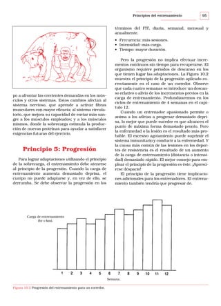 Principios del entrenamiento

95

términos del FIT, diaria, semanal, mensual y
anualmente.
• Frecuencia: más sesiones.
• Intensidad: más carga.
• Tiempo: mayor duración.

po a afrontar las crecientes demandas en los músculos y otros sistemas. Estos cambios afectan al
sistema nervioso, que aprende a activar fibras
musculares con mayor eficacia; al sistema circulatorio, que mejora su capacidad de enviar más sangre a los músculos empleados; y a los músculos
mismos, donde la sobrecarga estimula la producción de nuevas proteínas para ayudar a satisfacer
exigencias futuras del ejercicio.

Principio 5: Progresión
Para lograr adaptaciones utilizando el principio
de la sobrecarga, el entrenamiento debe atenerse
al principio de la progresión. Cuando la carga de
entrenamiento aumenta demasiado deprisa, el
cuerpo no puede adaptarse y, en vez de ello, se
derrumba. Se debe observar la progresión en los

Pero la progresión no implica efectuar incrementos continuos sin tiempo para recuperarse. El
organismo requiere periodos de descanso en los
que tienen lugar las adaptaciones. La Figura 10.2
muestra el principio de la progresión aplicado correctamente en el caso de un corredor. Observe
que cada cuatro semanas se introduce un descanso relativo o alivio de los incrementos previos en la
carga de entrenamiento. Profundizaremos en los
ciclos de entrenamiento de 4 semanas en el capítulo 12.
Cuando un entrenador apasionado permite o
anima a los atletas a progresar demasiado deprisa, lo mejor que puede suceder es que alcancen el
punto de máxima forma demasiado pronto. Pero
la enfermedad o la lesión es el resultado más probable. El excesivo agotamiento puede suprimir el
sistema inmunitario y conducir a la enfermedad. Y
la causa más común de las lesiones en los deportes de resistencia es el resultado de un aumento
de la carga de entrenamiento (distancia o intensidad) demasiado rápido. El mejor consejo para emplear el principio de la progresión es éste: ¡Apresúrese despacio!
El principio de la progresión tiene implicaciones adicionales para los entrenadores. El entrenamiento también tendría que progresar de,

Carga de entrenamiento
(hr o km).

Semana.
Figura 10.2 Progresión del entrenamiento para un corredor.

 