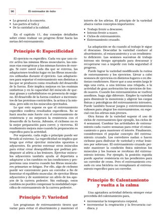 96

El entrenador de éxito

• Lo general a lo concreto.
• Las partes al todo y
• De la cantidad a la calidad.
En el capítulo 11, doy consejos detallados
sobre cómo realizar un progreso firme hacia las
metas del entrenamiento.

Principio 6: Especificidad
El ejercicio es específico. Cada vez que uno corre activa las mismas fibras musculares, las mismas vías energéticas y las mismas fuentes de energía. Si corre usted cada día que se entrena, las
adaptaciones tendrán lugar en las fibras musculares utilizadas durante el ejercicio. Las adaptaciones para soportar el entrenamiento son distintas a
las que se producen como resultado del desarrollo
de la fuerza. Éste implica mejoras en las enzimas
oxidativas y en la capacidad del músculo de quemar grasas y carbohidratos en presencia de oxígeno. El desarrollo de la fuerza conduce a incrementos de las proteínas contráctiles, la actina y la miosina, pero sólo en los músculos ejercitados.
Lo que esto supone es que el entrenamiento
específico conlleva resultados específicos. No se
hará mucho más fuerte con el entrenamiento de
resistencia y no mejorará la resistencia con el
desarrollo de la fuerza. Además, el ciclismo no es
la mejor preparación para correr, y viceversa. El
rendimiento mejora más cuando la preparación es
específica para la actividad.
Por supuesto, cada regla o principio puede ser
llevado al extremo. La especificidad no implica que
tenga que evitar ejercitar músculos opuestos o
adyacentes. Es preciso entrenar otros músculos
para evitar crear desequilibrios que podrían predisponer al atleta a las lesiones. Ejercitar músculos adyacentes también ayuda al deportista a
adaptarse a los cambios en las condiciones y proporciona una reserva cuando las fibras musculares primarias se fatigan. Por ello, algo de ciclismo
puede ser conveniente para un corredor a fin de
fomentar el equilibrio muscular, de ejercitar fibras
adyacentes y de suministrar un alivio de los apoyos de la carrera pedestre. Sin embargo, estos
cambios no pueden compensar la modalidad específica de entrenamiento de la carrera pedestre.

Principio 7: Variedad
Los programas de entrenamiento tienen que
variar para evitar el aburrimiento y mantener el

interés de los atletas. El principio de la variedad
abarca varios conceptos importantes:
•
•
•
•

Trabajo frente a descanso.
Intenso frente a suave.
Ciclos de entrenamiento.
Entrenamiento cruzado.

La adaptación se da cuando al trabajo le sigue
el descanso. Descuidar la variedad conduce al
aburrimiento, al estancamiento y a un rendimiento deficiente. Las sesiones sucesivas de trabajo
intenso sin tiempo apropiado para descansar y
recuperarse van a impedir con toda seguridad el
progreso.
Puede lograr la variedad modificando la rutina
de entrenamiento y los ejercicios. Llevar a cabo
sesiones de ejercicios en distintos lugares o en distintas condiciones. Hacer que a una sesión larga le
siga una corta, a una intensa una relajada, a la
actividad de gran aceleración los ejercicios de fondo suaves. Cuando los entrenamientos se vuelven
anodinos, haga algo diferente. Emplee la variedad
para disminuir la monotonía y aligerar las cargas
físicas y psicológicas del entrenamiento intensivo.
Puede también buscar juegos y entretenimientos
valiosos para alegrar los entrenamientos, en especial con los atletas más jóvenes.
Otra forma de la variedad supone el uso de
ciclos de entrenamiento (por ejemplo, los ciclos de
4 semanas). Cambiar las actividades de entrenamiento cada cuatro semanas para evitar el estancamiento o para mantener el interés. Finalmente,
consideremos el popular concepto del entrenamiento cruzado. Los corredores nadan o hacen
ciclismo para disfrutar de variedad y evitar lesiones por sobreuso. El entrenamiento cruzado permite mantener la condición física mientras los
músculos y los huesos se recobran del entrenamiento intenso. Por ejemplo, la posición erguida
puede aportar resistencia en las pendientes para
un corredor de cross. Pero el entrenamiento cruzado en una bicicleta no reemplazará al entrenamiento específico para un corredor.

Principio 8: Calentamiento
y vuelta a la calma
Una agotadora actividad debería siempre estar
precedida del calentamiento para,
• incrementar la temperatura corporal,
• incrementar la respiración y la frecuencia cardíaca, y

 