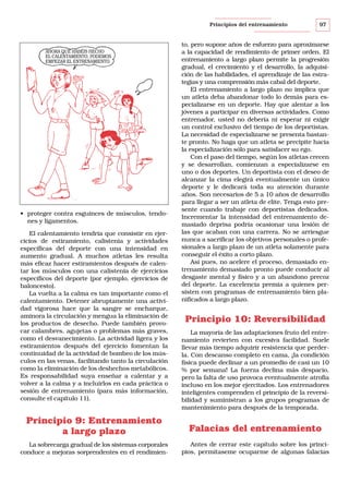 Principios del entrenamiento

AHORA QUE HABÉIS HECHO
EL CALENTAMIENTO, PODEMOS
EMPEZAR EL ENTRENAMIENTO.

• proteger contra esguinces de músculos, tendones y ligamentos.
El calentamiento tendría que consistir en ejercicios de estiramiento, calistenia y actividades
específicas del deporte con una intensidad en
aumento gradual. A muchos atletas les resulta
más eficaz hacer estiramientos después de calentar los músculos con una calistenia de ejercicios
específicos del deporte (por ejemplo, ejercicios de
baloncesto).
La vuelta a la calma es tan importante como el
calentamiento. Detener abruptamente una actividad vigorosa hace que la sangre se encharque,
aminora la circulación y mengua la eliminación de
los productos de desecho. Puede también provocar calambres, agujetas o problemas más graves,
como el desvanecimiento. La actividad ligera y los
estiramientos después del ejercicio fomentan la
continuidad de la actividad de bombeo de los músculos en las venas, facilitando tanto la circulación
como la eliminación de los deshechos metabólicos.
Es responsabilidad suya enseñar a calentar y a
volver a la calma y a incluirlos en cada práctica o
sesión de entrenamiento (para más información,
consulte el capítulo 11).

97

to, pero supone años de esfuerzo para aproximarse
a la capacidad de rendimiento de primer orden. El
entrenamiento a largo plazo permite la progresión
gradual, el crecimiento y el desarrollo, la adquisición de las habilidades, el aprendizaje de las estrategias y una comprensión más cabal del deporte.
El entrenamiento a largo plazo no implica que
un atleta deba abandonar todo lo demás para especializarse en un deporte. Hay que alentar a los
jóvenes a participar en diversas actividades. Como
entrenador, usted no debería ni esperar ni exigir
un control exclusivo del tiempo de los deportistas.
La necesidad de especializarse se presenta bastante pronto. No haga que un atleta se precipite hacia
la especialización sólo para satisfacer su ego.
Con el paso del tiempo, según los atletas crecen
y se desarrollan, comienzan a especializarse en
uno o dos deportes. Un deportista con el deseo de
alcanzar la cima elegirá eventualmente un único
deporte y le dedicará toda su atención durante
años. Son necesarios de 5 a 10 años de desarrollo
para llegar a ser un atleta de elite. Tenga esto presente cuando trabaje con deportistas dedicados.
Incrementar la intensidad del entrenamiento demasiado deprisa podría ocasionar una lesión de
las que acaban con una carrera. No se arriesgue
nunca a sacrificar los objetivos personales o profesionales a largo plazo de un atleta solamente para
conseguir el éxito a corto plazo.
Así pues, no acelere el proceso, demasiado entrenamiento demasiado pronto puede conducir al
desgaste mental y físico y a un abandono precoz
del deporte. La excelencia premia a quienes persisten con programas de entrenamiento bien planificados a largo plazo.

Principio 10: Reversibilidad
La mayoría de las adaptaciones fruto del entrenamiento revierten con excesiva facilidad. Suele
llevar más tiempo adquirir resistencia que perderla. Con descanso completo en cama, ¡la condición
física puede declinar a un promedio de casi un 10
% por semana! La fuerza declina más despacio,
pero la falta de uso provoca eventualmente atrofia
incluso en los mejor ejercitados. Los entrenadores
inteligentes comprenden el principio de la reversibilidad y suministran a los grupos programas de
mantenimiento para después de la temporada.

Principio 9: Entrenamiento
a largo plazo

Falacias del entrenamiento

La sobrecarga gradual de los sistemas corporales
conduce a mejoras sorprendentes en el rendimien-

Antes de cerrar este capítulo sobre los principios, permítaseme ocuparme de algunas falacias

 