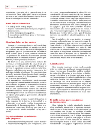 98

El entrenador de éxito

populares o errores de juicio concernientes al entrenamiento. Estos “principios”, mencionados con
frecuencia, no poseen fundamento alguno derivado de la investigación médica o científica.

Mitos del entrenamiento
•
•
•
•
•
•

Si no hay dolor, no hay mejora.
Hay que violentar los músculos para progresar.
A machacarse.
El ácido láctico provoca agujetas.
El músculo se convierte en grasa (o viceversa).
Correr sin aliento.

Si no hay dolor, no hay mejora
Aunque el entrenamiento serio suele ser trabajoso y a veces desagradable, no tendría que resultan doloroso. De hecho, los atletas bien preparados pueden ejecutar pruebas difíciles en un estado de euforia, ajeno al dolor y libre de molestias.
Los ganadores del maratón, en ocasiones, parecen
terminar llenos de vitalidad; mientras que los perdedores parecen próximos al colapso.
El dolor no es una consecuencia natural del
ejercicio, o el entrenamiento. Es señal de un problema que no debería ser ignorado. Durante el
ejercicio el organismo produce opiáceos naturales,
llamados endorfinas, que pueden enmascarar las
molestias debidas al esfuerzo. Pero un deportista
que sufre auténtico dolor durante el entrenamiento tendría que parar. Si el dolor persiste, el problema tiene que ser evaluado.
La incomodidad, no obstante, puede acompañar a aspectos difíciles del entrenamiento, como el
levantamiento de pesas, el entrenamiento interválico intenso o el esfuerzo del fondo. La incomodidad es una consecuencia natural del esfuerzo
anaeróbico asociado con las pesas o los intervalos
y de la fatiga muscular, los microtraumas (daño en
los tejidos) y las agujetas que suceden a la ejercitación de fondo.
La sobrecarga, a veces, requiere trabajar en el
límite superior de la fuerza, la intensidad o la
resistencia, y eso puede resultar temporalmente
desagradable. Si da como resultado el dolor, probablemente es excesivo. Un lema más exacto sería, seguramente, ¡sin incomodidad, no hay excelencia!

Hay que violentar los músculos
para progresar
Los microtraumas se producen a veces durante
el entrenamiento vigoroso y la competición, pero

no es una consecuencia necesaria, ni mucho menos deseable, del entrenamiento. Se han observado traumas considerables después de un maratón
con largos tramos cuesta abajo que requieren contracciones musculares excéntricas (contracciones
de un músculo que se alarga). Las contracciones
excéntricas constituyen una causa principal de
las agujetas, que han sido asociadas traumas
musculares, una menor producción de fuerza y
una recuperación prolongada (de 4 a 6 semanas).
Tendría que resultar obvio, pues, que el trauma
excesivo no contribuye al entrenamiento, lo detiene.
Los levantadores de pesas pueden provocarse
traumas en los músculos por una sobrecarga de
peso o repeticiones, pero eso no es necesario para
desarrollar fuerza. El libro más autorizado sobre el
entrenamiento de resistencia, con más de 350
referencias a la literatura científica, no hace mención alguna al desgarro de músculos para lograr el
desarrollo (Fleck & Kraemer, 1977). Ni el dolor ni
las lesiones son consecuencias normales del entrenamiento. Ambos han de ser evitados.

A machacarse
Este popular enunciado se oye con frecuencia
entre los culturistas que hacen numerosas repeticiones y series para desarrollar, moldear y definir
los músculos. El castigo al que aluden probablemente es debido a la acidez creciente que se asocia con cantidades elevadas de ácido láctico en los
músculos. Aunque esta sensación no es peligrosa,
no constituye una parte necesaria de un programa de fortalecimiento pensado para mejorar el
rendimiento deportivo. En el capítulo 12 se describen programas de entrenamiento de pesas concebidos para mejorar el rendimiento sin que los
atletas experimenten la sensación de estar “machacándose”.

El ácido láctico provoca agujetas
en los músculos
Esta falacia ha estado circulando durante
años, sin hecho alguno que la sostenga. Aunque
es cierto que el ácido láctico puede producirse en
contracciones que derivan en agujetas, el ácido
láctico no es la causa de las agujetas. Éste es evacuado de los músculos y de la sangre en el plazo
de una hora tras el ejercicio. Las agujetas se manifiestan 24 horas o más después del esfuerzo,
mucho después de que el ácido láctico haya sido
metabolizado. Las agujetas se presentan después

 