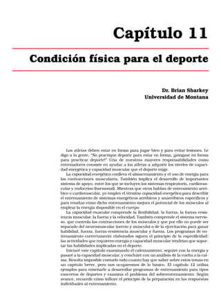 Capítulo 11
Condición física para el deporte
Dr. Brian Sharkey
Universidad de Montana

Los atletas deben estar en forma para jugar bien y para evitar lesiones. Le
digo a la gente, “No practique deporte para estar en forma, ¡póngase en forma
para practicar deporte!” Una de nuestras mayores responsabilidades como
entrenadores consiste en ayudar a los atletas a adquirir los niveles de capacidad energética y capacidad muscular que el deporte exige.
La capacidad energética conlleva el almacenamiento y el uso de energía para
las contracciones musculares. También implica el desarrollo de importantes
sistema de apoyo, entre los que se incluyen los sistemas respiratorio, cardiovascular y endocrino (hormonal). Mientras que otros hablan de entreamiento aeróbico o cardiovascular, yo empleo el término capacidad energética para describir
el entrenamiento de sistemas energéticos aeróbicos y anaeróbicos específicos y
para resaltar cómo dicho entrenamiento mejora el potencial de los músculos al
emplear la energía disponible en el cuerpo.
La capacidad muscular comprende la flexibilidad, la fuerza, la fuerza-resistencia muscular, la fuerza y la velocidad. También comprende el sistema nervioso, que controla las contracciones de los músculos y que por ello no puede ser
separado del neuromuscular (nervio y músculo) o de la ejercitación para ganar
habilidad, fuerza, fuerza-resistencia muscular y fuerza. Los programas de entrenamiento correctamente elaborados siguen el principio de la especificidad:
las actividades que requieren energía y capacidad muscular tendrían que soportar las habilidades implicadas en el deporte.
Iniciaré este capítulo examinando el calentamiento, seguiré con la energía y
pasaré a la capacidad muscular, y concluiré con un análisis de la vuelta a la calma. Resulta imposible contarlo todo cuanto hay que saber sobre estos temas en
un capítulo breve, pero nos ocuparemos de lo básico. El capítulo 12 utiliza
ejemplos para enseñarle a desarrollar programas de entrenamiento para tipos
concretos de deportes y examina el problema del sobreentrenamiento. Según
avance, recuerde cómo influye el principio de la preparación en las respuestas
individuales al entrenamiento.

 