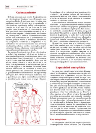 102

El entrenador de éxito

Calentamiento
Debería empezar cada sesión de ejercicios con
un calentamiento diseñado específicamente para
su deporte. En los deportes de poca energía y gran
habilidad, como el tiro con arco o con pistola, el
calentamiento tendría que incluir estiramientos y
ensayos de la técnica. En los deportes de gran
energía, como la natación, el calentamiento tendría que elevar las frecuencias cardiaca y de la
temperatura corporal, y comprender estiramientos y ensayos de la técnica. El calentamiento idóneo es una parte esencia de la prevención de las
lesiones, porque reduce la incidencia de torceduras y esguinces. Y antes de la competición, el calentamiento es un buen momento para revisar y
practicar importantes técnicas psicológicas (representación visual, relajación, concentración) y de
repasar las estrategias para la prueba.
La sección de estiramientos de un calentamiento reduce las agujetas y el riesgo de lesiones e
incrementa el rango de movimientos en torno a las
articulaciones. Trate de comenzar el calentamiento sobre una superficie cómoda y haga que los
atletas estiren despacio la parte inferior de la espalda, los isquiotibiales y otros músculos proclives a las agujetas o las lesiones. No utilice movimientos desfasados de balanceos y saltos para
estirar: provocan una contracción muscular refleja que convierte los estiramientos en algo difícil y
arriesgado. Los atletas tienen que maniobrar hasta que sientan una ligera incomodidad, mantener
la posición hasta contar cinco y luego relajarse.
¿CREES QUE HEMOS
HECHO DEMASIADOS
ESTIRAMIENTOS?

Otro enfoque eficaz es la técnica de la contracciónrelajación: los atletas realizan el estiramiento,
aguantan la posición y se relajan, luego contraen
el músculo durante unos instantes e, inmediatamente, lo vuelven a estirar.
Cinco minutos de estiramientos suaves suele ser
adecuado. Los jugadores deberían estirar cualquier
músculo que tienda a las agujetas o que se resienta
con facilidad cuando está rígido y frío. Los músculos ejercitados son más fáciles de estirar, así que si
desea hacer hincapié en la mejora de la flexibilidad
(como en la gimnasia, la lucha libre o, incluso, la
carrera pedestre), realice estiramientos adicionales
después de calentar un poco. Consulte la Figura
11.1 sobre ejemplos de estiramientos populares.
Después de estirar pase a la calistenia, empezando con movimientos más lentos antes de realizar los más vigorosos como los saltos batiendo los
brazos para aumentar la respiración, la circulación y la temperatura corporal. Después de 5
minutos, los deportistas tendrían que haber hecho
calentamiento suficiente para practicar las habilidades. Comience suavemente; no dé inicio a los
ejercicios de contacto o las maniobras violentas
hasta que los jugadores hayan calentado bien.

Capacidad energética
La capacidad energética es la facultad del organismo de almacenar y emplear combustibles eficientemente para proporcionar energía a las contracciones musculares particulares. Incluye también importantes adaptaciones en los sistemas de
suministro y soporte (respiratorio, cardiovascular
y hormonal) que transportan oxígeno y combustibles a los músculos y eliminan el dióxido de carbono y otros productos de desecho. Como entrenador, debería usted conocer las fuentes de energía
principales y las vías utilizadas en su deporte y
cómo ayudar a los atletas a lograr la capacidad
energética que necesitan para competir con éxito.
Debería comprender cómo los músculos usan la
energía disponible y cómo el consumo ineficiente
de energía acelera la fatiga. Esto es importante,
como comprobará, porque las demandas de los
distintos deportes hacen que los músculos utilicen energía de modo distinto. Equiparando los
regímenes de ejercicios con las demandas de energía de su deporte, ayudará a los atletas a satisfacer las distintas demandas con la mayor eficacia.

Vías energéticas
La energía que los músculos emplean para contraerse proviene de dos sistemas. Uno es llamado

 