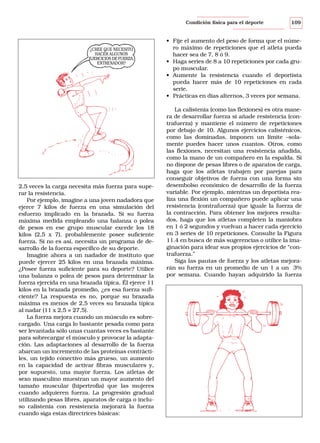 Condición física para el deporte

¿CREE QUE NECESITO
HACER ALGUNOS
EJERCICIOS DE FUERZA,
ENTRENADOR?

2,5 veces la carga necesita más fuerza para superar la resistencia.
Por ejemplo, imagine a una joven nadadora que
ejerce 7 kilos de fuerza en una simulación del
esfuerzo implicado en la brazada. Si su fuerza
máxima medida empleando una balanza o polea
de pesos en ese grupo muscular excede los 18
kilos (2,5 x 7), probablemente posee suficiente
fuerza. Si no es así, necesita un programa de desarrollo de la fuerza específico de su deporte.
Imagine ahora a un nadador de instituto que
puede ejercer 25 kilos en una brazada máxima.
¿Posee fuerza suficiente para su deporte? Utilice
una balanza o polea de pesos para determinar la
fuerza ejercida en una brazada típica. Él ejerce 11
kilos en la brazada promedio, ¿es esa fuerza suficiente? La respuesta es no, porque su brazada
máxima es menos de 2,5 veces su brazada típica
al nadar (11 x 2,5 = 27,5).
La fuerza mejora cuando un músculo es sobrecargado. Una carga lo bastante pesada como para
ser levantada sólo unas cuantas veces es bastante
para sobrecargar el músculo y provocar la adaptación. Las adaptaciones al desarrollo de la fuerza
abarcan un incremento de las proteínas contráctiles, un tejido conectivo más grueso, un aumento
en la capacidad de activar fibras musculares y,
por supuesto, una mayor fuerza. Los atletas de
sexo masculino muestran un mayor aumento del
tamaño muscular (hipertrofia) que las mujeres
cuando adquieren fuerza. La progresión gradual
utilizando pesas libres, aparatos de carga o incluso calistenia con resistencia mejorará la fuerza
cuando siga estas directrices básicas:

109

• Fije el aumento del peso de forma que el número máximo de repeticiones que el atleta pueda
hacer sea de 7, 8 ó 9.
• Haga series de 8 a 10 repeticiones por cada grupo muscular.
• Aumente la resistencia cuando el deportista
pueda hacer más de 10 repeticiones en cada
serie.
• Prácticas en días alternos, 3 veces por semana.
La calistenia (como las flexiones) es otra manera de desarrollar fuerza si añade resistencia (contrafuerza) y mantiene el número de repeticiones
por debajo de 10. Algunos ejercicios calisténicos,
como las dominadas, imponen un límite –solamente puedes hacer unos cuantos. Otros, como
las flexiones, necesitan una resistencia añadida,
como la mano de un compañero en la espalda. Si
no dispone de pesas libres o de aparatos de carga,
haga que los atletas trabajen por parejas para
conseguir objetivos de fuerza con una forma sin
desembolso económico de desarrollo de la fuerza
variable. Por ejemplo, mientras un deportista realiza una flexión un compañero puede aplicar una
resistencia (contrafuerza) que iguale la fuerza de
la contracción. Para obtener los mejores resultados, haga que los atletas completen la maniobra
en 1 ó 2 segundos y vuelvan a hacer cada ejercicio
en 3 series de 10 repeticiones. Consulte la Figura
11.4 en busca de más sugerencias o utilice la imaginación para idear sus propios ejercicios de “contrafuerza.”
Siga las pautas de fuerza y los atletas mejorarán su fuerza en un promedio de un 1 a un 3%
por semana. Cuando hayan adquirido la fuerza

 
