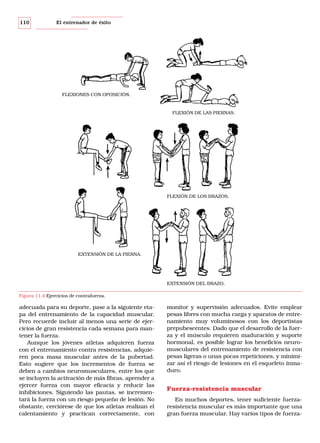 110

El entrenador de éxito

FLEXIONES CON OPOSICIÓN.

FLEXIÓN DE LAS PIERNAS.

FLEXIÓN DE LOS BRAZOS.

EXTENSIÓN DE LA PIERNA.

EXTENSIÓN DEL BRAZO.
Figura 11.4 Ejercicios de contrafuerza.

adecuada para su deporte, pase a la siguiente etapa del entrenamiento de la capacidad muscular.
Pero recuerde incluir al menos una serie de ejercicios de gran resistencia cada semana para mantener la fuerza.
Aunque los jóvenes atletas adquieren fuerza
con el entrenamiento contra resistencias, adquieren poca masa muscular antes de la pubertad.
Esto sugiere que los incrementos de fuerza se
deben a cambios neuromusculares, entre los que
se incluyen la activación de más fibras, aprender a
ejercer fuerza con mayor eficacia y reducir las
inhibiciones. Siguiendo las pautas, se incrementará la fuerza con un riesgo pequeño de lesión. No
obstante, cerciórese de que los atletas realizan el
calentamiento y practican correctamente, con

monitor y supervisión adecuados. Evite emplear
pesas libres con mucha carga y aparatos de entrenamiento muy voluminosos con los deportistas
prepubescentes. Dado que el desarrollo de la fuerza y el músculo requieren maduración y suporte
hormonal, es posible lograr los beneficios neuromusculares del entrenamiento de resistencia con
pesas ligeras o unas pocas repeticiones, y minimizar así el riesgo de lesiones en el esqueleto inmaduro.

Fuerza-resistencia muscular
En muchos deportes, tener suficiente fuerzaresistencia muscular es más importante que una
gran fuerza muscular. Hay varios tipos de fuerza-

 
