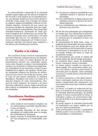 Condición física para el deporte

La sobrevelocidad o desarrollo de la velocidad
asistida supone lograr que los atletas se desplacen
del 10 al 20 % más deprisa que la velocidad máxima, por ejemplo, tirados por una cuerda elástica o
corriendo cuesta abajo. Con el tiempo, los atletas
se relajan y adquieren habilidad y eficacia en velocidades mayores. Cerciórese de que conoce las
necesarias medidas de seguridad antes de emplear este método de entrenamiento. Para desarrollar
velocidad-resistencia, incremente de modo gradual la longitud de la aceleración a la vez que disminuye el descanso entre aceleraciones. Un sabio
entrenador dijo una vez, “La velocidad es un entorno y uno debe aclimatarse a él.” Utilice el entrenamiento específico del deporte para aclimatar a
los atletas a la velocidad que necesitan.

3.1 Las grasas y algunos carbohidratos son
utilizados durante el ejercicio de poca
intensidad.
3.2 Los carbohidratos y algunas grasas son
utilizados durante el ejercicio de intensidad moderada.
3.3 Los carbohidratos son utilizados en los
ejercicios muy intensos.
4.

5.
6.

Vuelta a la calma
Sea cual fuere el tipo o nivel de entrenamiento
que esté utilizando, asegúrese de que los deportistas realizan la vuelta a la calma después de un
entrenamiento intenso. Las actividades suaves,
como correr despacio, caminar o los estiramientos
ayudan a la circulación a eliminar los subproductos metabólicos de los músculos y reduce la probabilidad de la rigidez y las agujetas. Puede parecer estupendo culminar los ejercicios de aceleración con una carrera viva hasta las duchas, pero
se trata de una opción reprobable en términos
fisiológicos. Planifique una vuelta a la calma de 5
minutos después de cada entrenamiento. Después de correr despacio, de caminar o de hacer
ejercicios calisténicos suaves, haga estiramientos
para reducir la posibilidad de agujetas musculares retardadas.

7.
8.
9.

10.

11.

Cuestiones fundamentales
a recordar
1.

2.

3.

Cada sesión de entrenamiento empieza con
un calentamiento concebido específicamente para su deporte.
Los músculos dependen de dos fuentes
principales de combustible para la energía,
los carbohidratos y las grasas.
Según aumenta la intensidad del ejercicio,
las vías energéticas y el combustible cambian:

113

12.

13.

De las dos vías principales que transportan
la energía para las contracciones musculares, la aeróbica utiliza la energía eficazmente, mientras que la anaeróbica lo hace con
menos eficacia.
El entrenamiento de fondo lento, suave, es
empleado para desarrollar una base aeróbica.
El entrenamiento justo por debajo del umbral anaeróbico (o del lactato) eleva el mismo
e incrementa la intensidad en la que la vía
de energía aeróbica del atleta es capaz de
suministrar energía.
El entrenamiento que excede el umbral del
lactato mejora las vías de energía anaeróbica.
La condición física consta de flexibilidad,
fuerza, resistencia, fuerza y velocidad.
La fuerza mejora cuando un músculo es
sobrecargado. Los entrenadores deben ayudar a los atletas a decidir cuánta fuerza es
necesaria para su deporte, cómo conseguir
esa fuerza y cuándo pasar a otras formas de
ejercitación.
La fuerza-resistencia a corto plazo (anaeróbica) e intermedia mejoran con el entrenamiento completando más repeticiones con
una resistencia menor que cuando se aspira
a la fuerza.
La fuerza, o el índice de realización del trabajo, es el producto de la potencia (fuerza) y
la velocidad (distancia/tiempo). Es posible
mejorar la fuerza aumentando la fuerza, la
velocidad o ambas. Las contracciones rápidas del 30 al 60 % de la fuerza máxima añaden fuerza.
Se puede mejorar la velocidad practicando
un movimiento con mayor rapidez que la
que se le aplica normalmente.
Cada entrenamiento intenso o competición
debería acabar con una vuelta a la calma, o
actividad ligera, y estiramientos.

 