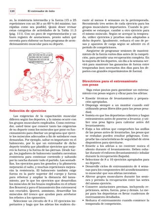 120

El entrenador de éxito

zo, la resistencia intermedia y la fuerza (15 a 25
repeticiones con un 30 a un 60 % del máximo, tan
rápidas como sea posible). Quizá desee revisar
estas categorías de actividades de la Tabla 11.3
(pág. 111). Con un poco de experimentación y un
buen registro de anotaciones, pronto sabrá qué
necesita para elaborar un buen programa de acondicionamiento muscular para su deporte.

¡NO, NO! ESO NO ES LO QUE
QUERÍA DECIR CUANDO
HABLABA DE CICLOS DE
ENTRENAMIENTO.

rante al menos 4 semanas en la pretemporada.
Recomiendo tres series de cada ejercicio para los
grupos musculares importantes. Cuando la progresión se estanque, cambie a otro ejercicio para
el mismo músculo. Según se acerque la temporada, utilice ejercicios y pruebas más adaptadas a
dicho deporte. Igualmente, reduzca el uso de pesas y aparatos de carga según se adentre en el
período de competiciones.
Asegúrese de programar sesiones de mantenimiento de la fuerza varios días antes de la competición, para permitir una recuperación completa. En
la mayoría de los deportes, un día a la semana servirá para mantener las ganancias de fuerza entre
temporadas (son necesarios dos días para los deportes con grandes requerimientos de fuerza).

Directrices para el entrenamiento
con pesas
Siga estas pautas para garantizar un entrenamiento con pesas seguro y eficaz para los atletas:

Selección de ejercicios
Las exigencias de la capacitación muscular
difieren según los deportes, y lo mismo ocurre con
los grupos musculares empleados. Como entrenador, usted tiene que conocer tanto las exigencias
de su deporte como los músculos que pone en funcionamiento para diseñar un programa que ejercite los músculos adecuados a fin de satisfacer esas
demandas. Por ejemplo, saltar es importante en el
baloncesto, por lo que un entrenador de dicho
deporte tendría que planificar ejercicios que mejoren la fuerza y la fuerza de las piernas. Desde luego, los jugadores de baloncesto también necesitan
resistencia para continuar corriendo y saltando
por la cancha durante todo el partido. Las sentadillas, los ejercicios para los gemelos y la pliometría
mejorarán el salto, y muchas repeticiones mejorarán la resistencia. El baloncesto también exige
fuerza en la parte superior del cuerpo y fuerza
para rebotear y ampliar la distancia del lanzamiento, por lo que los ejercicios que desarrollan
los músculos de los brazos empleados en el rebote
(los flexores) y para el lanzamiento (los extensores)
son cruciales. Querrá, asimismo, desarrollar los
músculos del tronco que ayudan para arrebatar
los rebotes a los oponentes.
Seleccione un circuito de 8 a 10 ejercicios importantes y haga que los atletas los realicen du-

• Enseñe técnicas de levantamiento y preparación apropiadas.
• Disponga siempre a un monitor cuando esté
utilizando pesas libres (dos para las pesas pesadas).
• Insista en que los deportistas calienten y hagan
estiramientos antes de ponerse a levantar, y utilice una pesa ligera para calentar antes del
levantamiento.
• Exija a los atletas que comprueben las anillas
de las pesas antes de levantarlas, las pesas que
se resbalan pueden resultar peligrosas. Compruebe las características de seguridad de otros
dispositivos para ejercitarse.
• Enseñe a los atletas a no contener nunca el
aliento durante el levantamiento. Deben exhalar durante el esfuerzo (levantamiento) e inhalar
durante la recuperación (bajada).
• Seleccione de 8 a 10 ejercicios apropiados para
su deporte.
• Desarrolle ciclos de entrenamiento de 4 semanas para los componentes del acondicionamiento muscular que sus atletas necesitan.
• Alterne grupos musculares durante las sesiones y permita la recuperación entre las series
del mismo ejercicio.
• Conserve anotaciones precisas, incluyendo repeticiones, series, fuerza, peso y demás. Lo mejor para los deportistas es llevar cuadernos de
entrenamiento detallados.
• Reduzca el entrenamiento cuando comience la
temporada de competición.

 