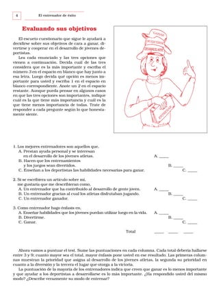 4

El entrenador de éxito

Evaluando sus objetivos

GAN

AR

El escueto cuestionario que sigue le ayudará a
decidirse sobre sus objetivos de cara a ganar, divertirse y cooperar en el desarrollo de jóvenes deportistas.
Lea cada enunciado y las tres opciones que
vienen a continuación. Decida cuál de las tres
considera que es la más importante y escriba el
número 3 en el espacio en blanco que hay junto a
esa letra. Luego decida qué opción es menos importante para usted y escriba 1 en el espacio en
blanco correspondiente. Anote un 2 en el espacio
restante. Aunque pueda pensar en algunos casos
en que las tres opciones son importantes, indique
cuál es la que tiene más importancia y cuál es la
que tiene menos importancia de todas. Trate de
responder a cada pregunte según lo que honestamente siente.

DIVER T
IRSE

EN

TR
EN

AR

DESARROLLARSE

1. Los mejores entrenadores son aquellos que,
A. Prestan ayuda personal y se interesan
en el desarrollo de los jóvenes atletas.
B. Hacen que los entrenamientos
y los juegos sean divertidos.
C. Enseñan a los deportistas las habilidades necesarias para ganar.

A. _____
B. _____
C. _____

2. Si se escribiera un artículo sobre mí,
me gustaría que me describieran como,
A. Un entrenador que ha contribuido al desarrollo de gente joven.
B. Un entrenador gracias al cual los atletas disfrutaban jugando.
C. Un entrenador ganador.

A. _____
B. _____
C. _____

3. Como entrenador hago énfasis en,
A. Enseñar habilidades que los jóvenes puedan utilizar luego en la vida.
B. Divertirme.
C. Ganar.

A. _____
B. _____
C. _____

Total

_____

_____

_____

Ahora vamos a puntuar el test. Sume las puntuaciones en cada columna. Cada total debería hallarse
entre 3 y 9; cuanto mayor sea el total, mayor énfasis pone usted en ese resultado. Las primeras columnas muestran la prioridad que asigna al desarrollo de los jóvenes atletas, la segunda su prioridad en
cuanto a la diversión y la tercera el lugar que otorga a la victoria.
La puntuación de la mayoría de los entrenadores indica que creen que ganar es lo menos importante
y que ayudar a los deportistas a desarrollarse es lo más importante. ¿Ha respondido usted del mismo
modo? ¿Describe verazmente su modo de entrenar?

 